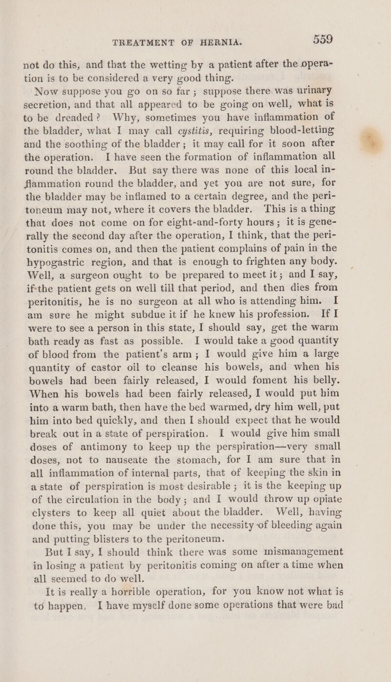 not do this, and that the wetting by a patient after the opera- tion is to be considered a very good thing. Now suppose you go on so far ; suppose there. was urinary secretion, and that all appeared to be going on well, what is to be dreaded? Why, sometimes you have inflammation of the bladder, what I may call cystitis, requiring blood-letting and the soothing of the bladder; it may call for it soon after the operation. I have seen the formation of inflammation all round the bladder. But say there was none of this local in- flammation round the bladder, and yet you are not sure, for the bladder may be inflamed to a certain degree, and the peri- toneum may not, where it covers the bladder. This is a thing that does not come on for eight-and-forty hours; it is gene- rally the second day after the operation, I think, that the peri- tonitis comes on, and then the patient complains of pain in the hypogastric region, and that is enough to frighten any body. Well, a surgeon ought to be prepared to meet it; and I say, ifthe patient gets on well till that period, and then dies from peritonitis, he is no surgeon at all who is attending him. I am sure he might subdue it if he knew his profession. If I were to see a person in this state, I should say, get the warm bath ready as fast as possible. I would take a good quantity of blood from the patient’s arm; I would give him a large quantity of castor oil to cleanse his bowels, and when his bowels had been fairly released, I would foment his belly. When his bowels had been fairly released, I would put him into a warm bath, then have the bed warmed, dry him well, put him into bed quickly, and then I should expect that he would break out in a state of perspiration. I would give him small doses of antimony to keep up the perspiration—very small doses, not to nauseate the stomach, for I am sure that in all inflammation of internal parts, that of keeping the skin in astate of perspiration is most desirable ; it is the keeping up of the circulation in the body; and I would throw up opiate clysters to keep all quiet about the bladder. Well, having done this, you may be under the necessity of bleeding again and putting blisters to the peritoneum. But I say, I should think there was some mismanagement in losing a patient by peritonitis coming on after a time when all seemed to do well. It is really a horrible operation, for you know not what is to happen, I have myself done some operations that were bad