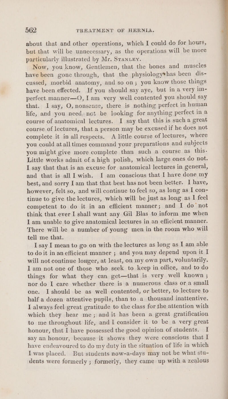 about that and other operations, which I could do for hours, but that will be unnecessary, as the operations will be more particularly illustrated by Mr. Sranuey. Now, you know, Gentlemen, that the bones and muscles have been gone through, that the physiology*has been dis- cussed, morbid anatomy, and so on; you know those things have been effected. If you should say aye, but in a very im- perfect manner—O, Iam very well contented you should say that. I say, O, nonsense, there is nothing perfect in human life, and you need, nct be looking for anything perfect in a course of anatomical lectures. I say that this is such a great course of lectures, that a person may be excused if he does not complete it in all respects. A little course of lectures, where you could at all times command your preparations and subjects you might give more complete than such a course as this- Little works admit of a high polish, which large ones do not. I say that that is an excuse for anatomical lectures in general, and that is all I wish. [I am conscious that I have done my best, and sorry I am that that best has not been better. I have, however, felt so, and will continue to feel so, as long as I con- tinue to give the lectures, which will be just as long as I feel competent to do it in an efficient manner; and I do not think that ever I shall want any Gil Blas to inform me when I am unable to give anatomical lectures in an efficient manner. There will be a number of young men in the room who will tell me that. I say I mean to go on with the lectures as long as I am able to doit in an efficient manner ; and you may depend upon it I will not continue longer, at least, on my own part, voluntarily. 1 am not one of those who seek to keep in office, and to do things for what they can get—that is very well known ; nor do I care whether there is a numerous class or a small one. Ishould be as well contented, or better, to lecture to half a dozen attentive pupils, than to a thousand inattentive. I always feel great gratitude to the class for the attention with which they hear me; and it has been a great gratification to me throughout life, and I consider it to be a very great honour, that I have possessed the good opinion of students. I say an honour, because it shows they were conscious that I have endeavoured to do my duty in the situation of life in which Iwas placed. But students now-a-days may not be what stu- dents were formerly ; formerly, they came up with a zealous