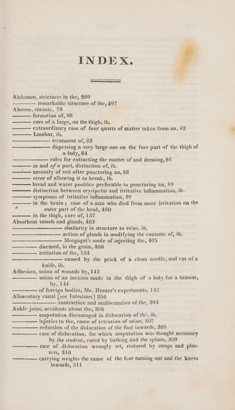 INDEX. Abdomen, strictures in the, 369 remarkable structure of the, 497 Abscess, chronic, 79 formation of, 80 cure of a large, on the thigh, ib. ———— extraordinary case of four quarts of matter taken from an, 32 Lumbar, ib. treatment of, 83 ——— dispersing a very large one on the fore part of the thigh of a lady, 84 rules for extracting the matter of and dressing, 86 in and of a part, distinction of, ib. necessity of rest after puncturing an, 88 error of allowing it to break, ib. bread and water poultice preferable to puncturing an, 89 distinction between erysipelas and irritative inflammation, ib. symptoms of irritative inflammation, 92 in the brain; case of a man who died from mere irritation on the * outer part of the head, 480 in the thigh, cure of, 137 Absorbent vessels and glands, 403 similarity in structure to veins, ib. — action of glands in modifying the contents of, ib. Morgagni’s mode of injecting the, 405 ——-—— diseased, in the groin, 406 irritation of the, 134 caused by the prick of a clean needle, and cut ofa i (ee ee ED eet knife, ib. Adhesion, union of wounds by, 143 union of an incision made in the thigh of a lady for a tumour, by, 144 of foreign bodies, Mr. Hunter’s experiments, 142 Alimentary canal [see Intestines] 356 contraction and malformation of the, 364 Ankle joint, accidents about the, 306 amputation discouraged in dislocation of the, ib. injuries to the, cause of retention of urine, 307 reduction of the dislocation of the foot inwards, 308 case of dislocation, for which amputation was thought necessary by the student, cured by bathing and the splints, 309 case of dislocation wrongly set, restored by straps and plas- ters, 310 carrying weights the cause of the feet turning out and the knees inwards, 311 ooo