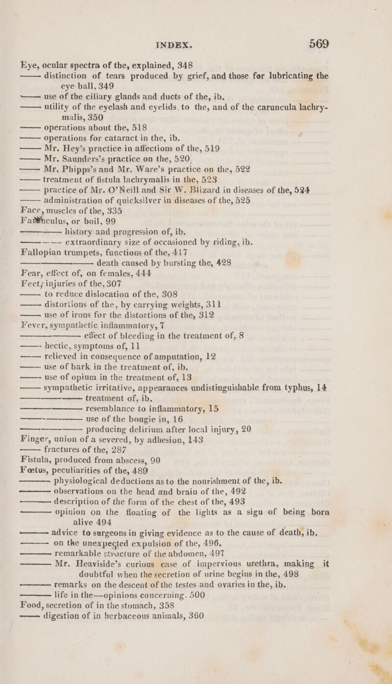 Eye, ocular spectra of the, explained, 348 distinction of tears produced by grief, and those for lubricating the eye- ball, 349 ~—— use of the ciliary glands and ducts of the, ib. utility of the eyelash and eyelids. to the, and of the caruncula lachry- malis, 350 operations about the, 518 operations for cataract in the, ib. —— Mr. Hey’s practice in affections of the, 519 —— Mr. Saunders’s practice on the, 520, ——— Mr. Phipps’s and Mr. Ware’s practice on the, 522 treatment of fistula lachrymalis in the, 523 practice of Mr. O’ Neill and Sir W. Blizard in diseases of the, 524 administration of quicksilver in diseases of the, 525 Face, muscles of the, 335 Fart®nculus, or boil, 99 history and progression of, ib. —~— extraordinary size of occasioned by riding, ib. Fallopian trumpets, functions of the, 417 death caused by bursting the, 428 Fear, effect of, on females, 444 Feet, injuries of the, 307 to reduce dislocation of the, 308 —— distoriions of the, by carrying weights, 311 use of irons for the distortions of the, 312 Fever, sympathetic inflammatory, 7 effect of bleeding in the treatment of, 8 - hectic, symptoms of, 11 relieved in consequence of amputation, 12 - use of bark in the treatment of, ib. use of opium in the treatment of, 13 —— sympathetic irritative, appearances undistinguishable from typhus, 14 treatment of, ib. resemblance to inflammatory, 15 use of the bougie in, 16 producing delirium after local injury, 20 Finger, union of a severed, by adhesion, 143 fractures of the, 287 Fistula, produced from abscess, 90 Feetus, peculiarities of the, 489 physiological deductions as to the nourishment of the, ib. observations on the head and brain of the, 492 ——— description of the form of the chest of the, 493 opinion on the floating of the lights as a sign of being born alive 494 one advice to surgeons in giving evidence as to the cause of death, ib. on the unexpected expulsion of the, 496. remarkable stracture of the abdomen, 497 ———. Mr. Heaviside’s curious case of impervious urethra, making it doubtful when the secretion of urine begins in the, 498 -——— remarks on the descent of the testes and ovaries in the, ib. life in the—opinions concerning, 500 Food, secretion of in the stomach, 358 -——— digestion of in herbaceous animals, 360 ee eee et Ne