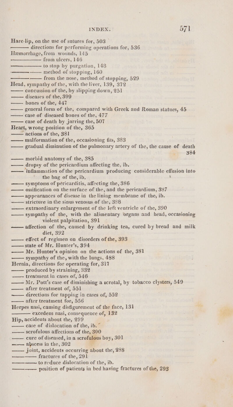 Hare-lip, on the use of sutures for, 503 directions for performing operations for, 536 Hemorrhage, from wounds, 145 from ulcers, 146 io stop by purgation, 148 —— method of stopping, 160 from the nose, method of stopping, 529 Head, sympathy of the, with the liver, 139, 372 concussion of the, by slipping down, 251 —— diseases of the, 399 bones of the, 447 general form of the, compared with Greek and Roman statues, 45 case of diseased bones of the, 477 case of death by jarring the, 507 Heart, wrong position of the, 365 - actions of the, 381 malformation of the, occasioning fits, 383 gradual diminution of the pulmonary artery of the, the cause of death 384 eet —— morbid anatomy of the, 385 —— dropsy of the pericardium affecting the, ib. —— ‘inflammation of the pericardium producing considerable effusion into the bag of the, ib. . ———. symptoms of péricarditis, affecting the, 386 ossification on the surface of the, and the pericardium, 337 appearances of disease in the lining membrane of the, ib. stricture in the sinus venosus of the, 388 extraordinary enlargement of the left ventricle of the, 390 —— sympathy of the, with the alimentary organs and head, occasioning violent palpitation, 391 affection of the, caused by drinking tea, cured by bread and milk diet, 392 effect of regimen on disorders of the, 393 state of Mr. Hunter’s, 394 —— Mr. Hunter’s opinion on the actions of the, 381 sympathy of the, with the lungs, 488 Hernia, directions for operating for, 317 produced by straining, 332 treatment in cases of, 546 —— Mr. Pott’s case of diminishing a scrotal, by tobacco clysters, 549 after treatment of, 551 ~—— directions for tapping in cases of, 552 after treatment for, 556 Herpes nasi, causing disfigurement of the face, 131 excedens nasi, consequence of, 132 Hip, accidents about the, 299 case of dislocation of the, ib. ~ scrofulous affections of the, 300 cure of diseased, in a scrofulous boy, 301 abscess in the, 302 , joint, accidents occurring about the, 288 fractures of the, 291 to reduce dislocation of the, ib. position of patients in bed having fractures of the, 293 Leeann Se enema