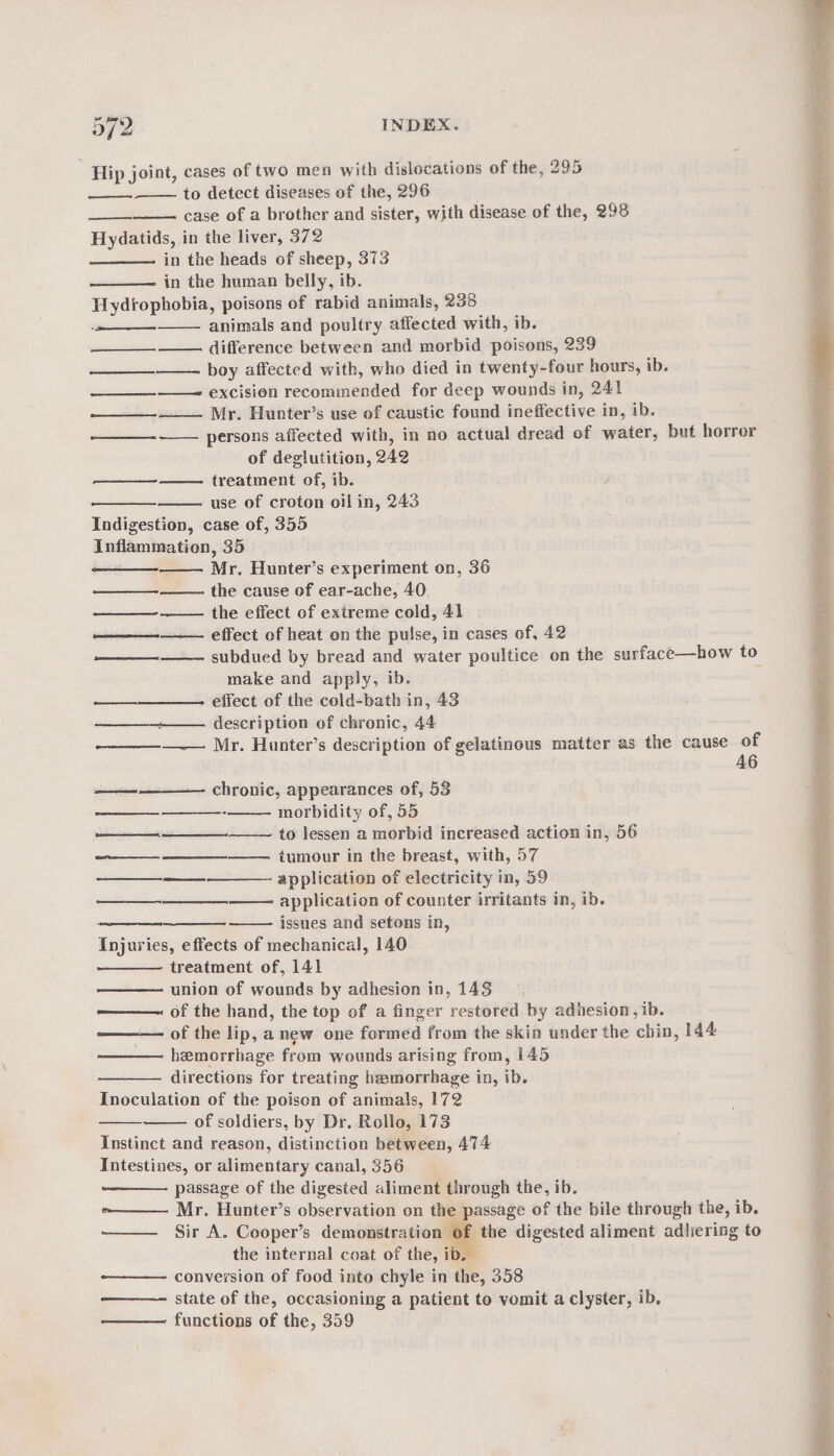 a72 INDEX. Hip joint, cases of two men with dislocations of the, 295 to detect diseases of the, 296 case of a brother and sister, with disease of the, 298 Hydatids, in the liver, 372 in the heads of sheep, 373 in the human belly, ib. Hydrophobia, poisons of rabid animals, 238 animals and poultry affected with, ib. —— difference between and morbid poisons, 239 boy affected with, who died in twenty-four hours, ib. excision recommended for deep wounds in, 241 Mr. Hunter’s use of caustic found ineffective in, ib. ——— persons affected with, in no actual dread of water, but horror of deglutition, 242 treatment of, ib. ee use of croton oil in, 243 Indigestion, case of, 355 Inflammation, 35 Mr. Hunter’s experiment on, 36 the cause of ear-ache, 40 the effect of extreme cold, 41 effect of heat on the pulse, in cases of, 42 subdued by bread and water poultice on the surface—how to make and apply, ib. . —_—_—_—_——- effect of the cold-bath in, 43 ——____—_—- description of chronic, 44 ——— Mr. Hunter’s description of gelatinous matter as the cause o ee 6 oer ees a ena fame ————— chronic, appearances of, 53 morbidity of, 55 to lessen a morbid increased action in, 56 tumour in the breast, with, 57 ———+————- application of electricity in, 59 application of counter irritants in, ib. ——— issues and setons in, Injuries, effects of mechanical, 140 treatment of, 141 union of wounds by adhesion in, 143 ———. of the hand, the top of a finger restored by adhesion, ib. ——— of the lip, anew one formed from the skin under the chin, 144 hemorrhage from wounds arising from, 145 directions for treating hemorrhage in, ib. Inoculation of the poison of animals, 172 of soldiers, by Dr. Rollo, 173 Instinct and reason, distinction between, 474 Intestines, or alimentary canal, 356 passage of the digested aliment through the, ib. »——— Mr. Hunter’s observation on the passage of the bile through the, ib. Sir A. Cooper’s demonstration of the digested aliment adhering to the internal coat of the, ib. conversion of food into chyle in the, 358 ———- state of the, occasioning a patient to vomit a clyster, ib. ——— functions of the, 359