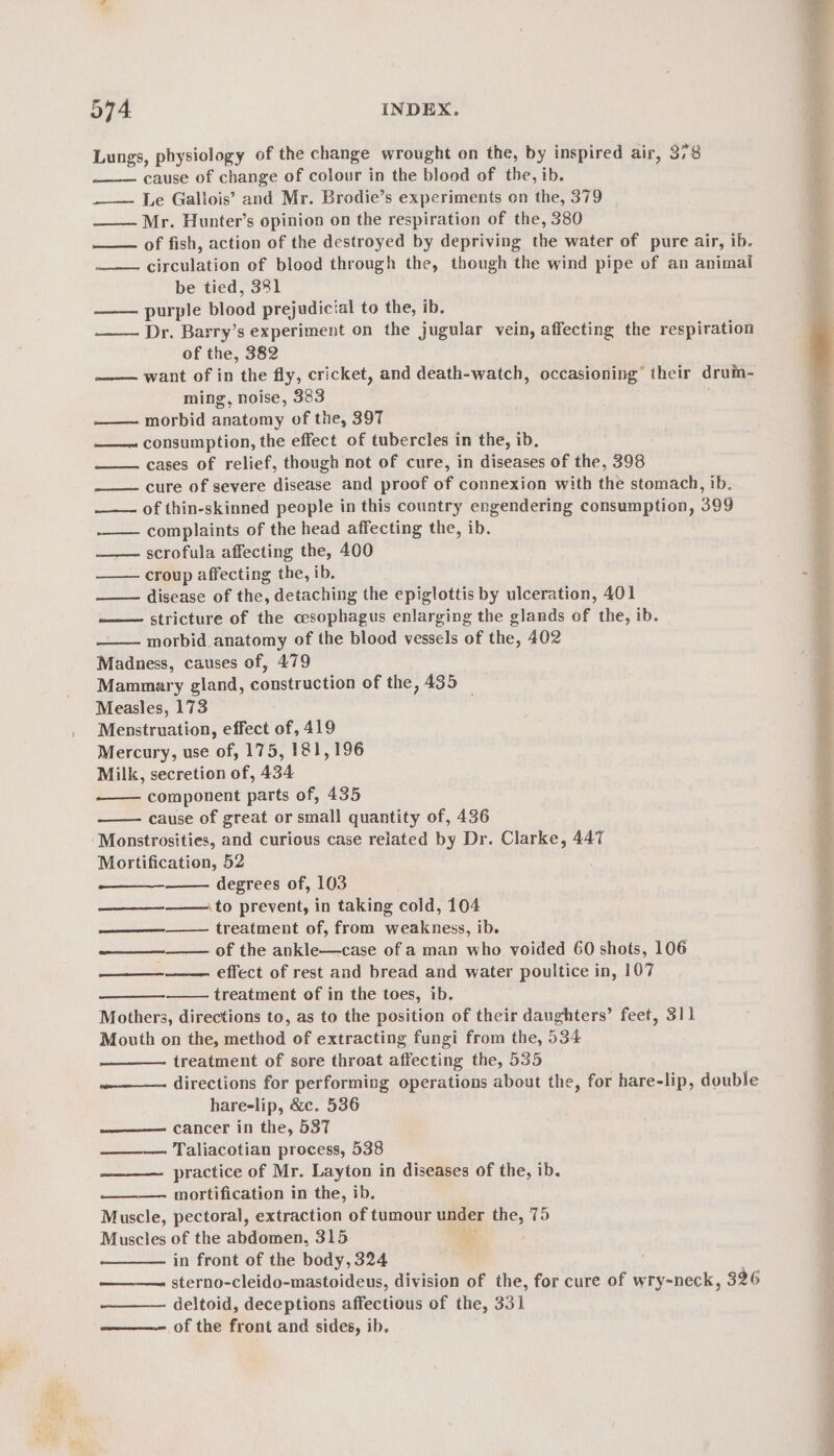 Lungs, physiology of the change wrought on the, by inspired air, 378 cause of change of colour in the blood of the, ib. —— Le Gallois’ and Mr. Brodie’s experiments on the, 379 —— Mr. Hunter’s opinion on the respiration of the, 380 of fish, action of the destroyed by depriving the water of pure air, ib. circulation of blood through the, though the wind pipe of an animal be tied, 381 purple blood prejudicial to the, ib, Dr. Barry’s experiment on the jugular vein, affecting the respiration of the, 382 want of in the fly, cricket, and death-watch, occasioning’ their drum- ming, noise, 383 —— morbid anatomy of the, 397 ——~ consumption, the effect of tubercles in the, ib, cases of relief, though not of cure, in diseases of the, 398 cure of severe disease and proof of connexion with the stomach, ib. of thin-skinned people in this country engendering consumption, 399 complaints of the head affecting the, ib. scrofula affecting the, 400 croup affecting the, ib. disease of ihe, detaching the epiglottis by ulceration, 401 ——— stricture of the oesophagus enlarging the glands of the, ib. morbid anatomy of the blood vessels of the, 402 Madness, causes of, 479 Mammary gland, construction of the, 435 _ Measles, 173 Menstruation, effect of, 419 Mercury, use of, 175, 181,196 Milk, secretion of, 434 component parts of, 435 cause of great or small quantity of, 436 ‘Monstrosities, and curious case related by Dr. Clarke, 447 Mortification, 52 degrees of, 103 \to prevent, in taking cold, 104 treatment of, from weakness, ib. of the ankle—case of a man who voided 60 shots, 106 effect of rest and bread and water poultice in, 107 treatment of in the toes, ib. Mothers, directions to, as to the position of their daughters’ feet, 311 Mouth on the, method of extracting fungi from the, 534 treatment of sore throat affecting the, 535 ——-—- directions for performing operations about the, for hare-lip, double hareelip, &amp;c. 536 —— cancer in the, 537 ——— Taliacotian process, 538 practice of Mr. Layton in diseases of the, ib. mortification in the, ib. Muscle, pectoral, extraction of tumour under Ene, 75 Muscles of the abdomen, 315 . in front of the body, 324 ——_——. sterno-cleido-mastoideus, division of the, for cure of wry-neck, 326 deltoid, deceptions affectious of the, 331 ———-— of the front and sides, ib. eee eel epee, re oe ee eg