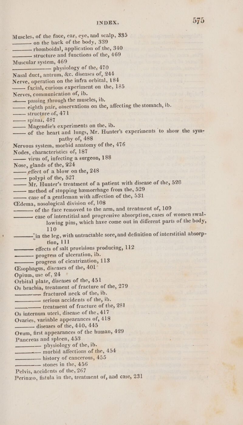 Muscles, of the face, ear, eye, and scalp, 335 —__——. on the back of the body, 339 rhomboidal, application of the, 340 —____—- structure and functions of the, 469 Muscular system, 469 — physiology of the, 470 Nasal duct, antrum, &amp;c. diseases of, 244 Nerve, operation on the infra orbital, 184 facial, curious experiment on the, 135 Nerves, communication of, ib. —_—. passing through the muscles, ib. eighth pair, observations on the, affecting the stomach, ib. structure of, 471 —— spinai, 487 Magendie’s experiments on the, ib. of the heart and lungs, Mr. Hunter's experiments ‘to show the sym- pathy of, 488 Nervous system, morbid anatomy of the, 476 Nodes, characteristics of, 187 virus of, infecting a surgeon, 188 Nose, glands of the, 224 effect of a blow on the, 248 polypi of the, 527 —— Mr. Hunter’s treatment of a patient with disease of the, 528 —— method of stopping hemorrhage from the, 529 case of a gentleman with affection of the, 931 (£dema, nosological division of, 108 of the face removed to the arm, and treatment of, 109 case of interstitial and progressive absorption, cases of women swal- lowing pins, which have come out in different parts of the body, 110 in the leg, with untractable sore, and definition of interstitial absorp- tion, 111 effects of salt provisions producing, 112 progress of ulceration, ib. progress of cicatrization, 113 (Esophagus, diseases of the, 401° Opium, use of, 24 © Orbital plate, diseases of the, 451 Os brachia, treatment of fracture of the, 279 — fractured neck of the, ib. serious accidents of the, ib. treatment of fracture of the, 281 Os internum uteri, disease of the, 417 Ovaries, variable appearances of, 418 diseases of the, 440, 445 Ovum, first appearances of the human, A429 Pancreas and spleen, 453 — physiolegy of the, ib. morbid affections of the, 454 — history of cancerous, 455 — stones in the, 456 Pelvis, accidents of the, 267 Perino, fistula in the, treatment of, and case, 231