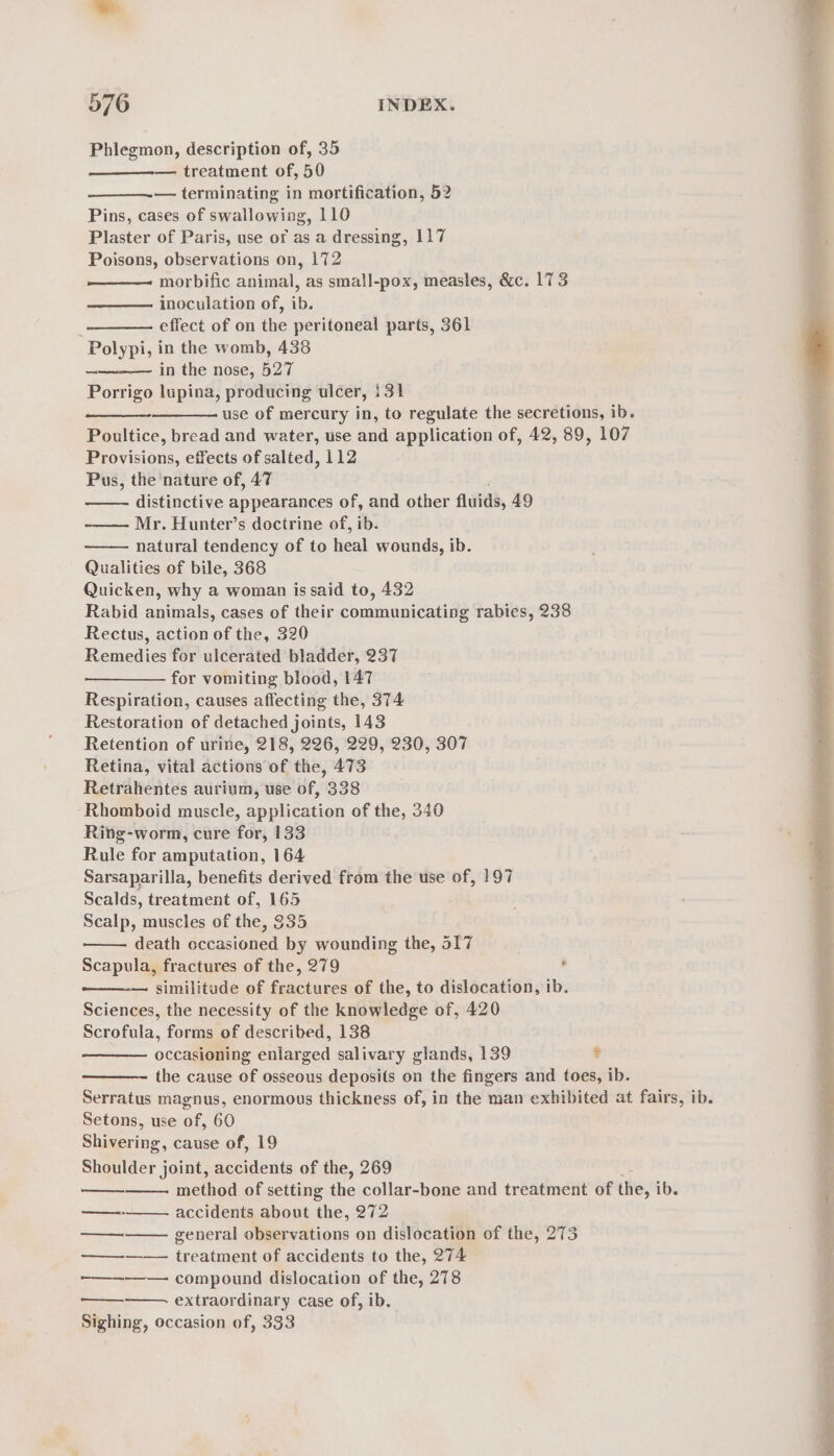 Phlegmon, description of, 35 4 — treatment of, 50 — terminating in mortification, 52 Pins, cases of swallowing, 110 Plaster of Paris, use of as a dressing, 117 Poisons, observations on, 172 morbific animal, as small-pox, measles, &amp;c. 173 inoculation of, ib. effect of on the peritoneal parts, 361 Polypi, in the womb, 438 in the nose, 527 Porrigo lupina, producing ulcer, 131 use of mercury in, to regulate the secretions, ib. Poultice, bread and water, use and application of, 42, 89, 107 Provisions, effects of salted, 112 Pus, the nature of, 47 distinctive appearances of, and other fluids, 49 Mr. Hunter’s doctrine of, ib. natural tendency of to heal wounds, ib. Qualities of bile, 368 Quicken, why a woman is said to, 432 Rabid animals, cases of their communicating rabies, 238 Rectus, action of the, 320 Remedies for ulcerated bladder, 237 for vomiting blood, 147 Respiration, causes affecting the, 374 Restoration of detached joints, 143 Retention of urine, 218, 226, 229, 230, 307 Retina, vital actions of the, 473 Retrahentes aurium, use of, 338 Rhomboid muscle, application of the, 340 Ring-worm, cure for, 133 Rule for amputation, 164 Sarsaparilla, benefits derived from the use of, 197 Scalds, treatment of, 165 Scalp, muscles of the, 335 death occasioned by wounding the, 517 Scapula, fractures of the, 279 similitude of fractures of the, to dislocation, ib. Sciences, the necessity of the knowledge of, 420 Scrofula, forms of described, 138 occasioning enlarged salivary glands, 139 ? the cause of osseous deposits on the fingers and toes, ib. Serratus magnus, enormous thickness of, in the man exhibited at fairs, ib. Setons, use of, 60 Shivering, cause of, 19 Shoulder joint, accidents of the, 269 method of setting the collar-bone and treatment of ihe, ib. accidents about the, 272 general observations on dislocation of the, 273 treatment of accidents to the, 274 —————— compound dislocation of the, 278 E ————— extraordinary case of, ib. é Sighing, occasion of, 333 é : * rt a —_———