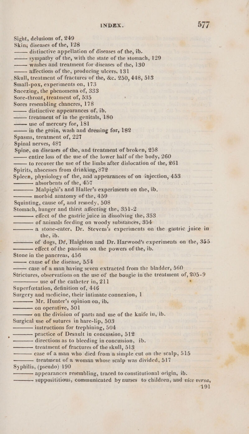 Sight, delusions of, 249 Skins diseases of the, 128 distinctive appellation of diseases of the, ib. —— sympathy of the, with the state of the stomach, 129 washes and treatment for diseases of the, 130 affections of the, producing ulcers, 131 Skull, treatment of fractures of the, &amp;c. 250, 448, 513 Small-pox, experiments on, 173 Sneezing, the phenomena of, 333 Sore-throat, treatment of, 535 Sores resembling chancres, 178 distinctive appearances of, ib. treatment of in the genitals, 180 use of mercury for, 181 in the groin, wash and dressing for, 182 Spasms, treatment of, 227 Spinal nerves, 487 Spine, on diseases of the, and treatment of broken, 258 entire loss of the use of the lower half of the body, 260 to recover the use of the limbs after dislocation of the, 261 Spirits, abscesses from drinking, 372 Spleen, physiology of the, and appearances of on injection, 453 absorbents of the, 457 Malpighi’s and Haller’s experiments on the, ib. morbid anatomy of the, 459 Squinting, cause of, and remedy, 508 Stomach, hunger and thirst affecting the, 351-2 effect of the gastric juice in dissolving the, 353 of animals feeding on woody substances, 354 a stone-eater, Dr. Stevens’s experiments on the gastric juice in the, ib. of dogs, Dé, Haighton and Dr. Harwood’s experiments on the, 385 effect of the passions on the powers of the, ib. Stone in the pancreas, 456 cause of the disease, 554 case of a man having seven extracted from the bladder, 560 Strictures, observations on the use of the bougie in the treatment of, 205-9 use of the catheter in, 211 8 Superfcetation, definition of, 446 Surgery and medicine, their intimate connexion, | Mr. Hunter’s opinion on, ib. on operative, 501 —— on the division of parts and use of the knife in, ib. Surgical use of sutures in hare-lip, 503 instructions for trephining, 504 practice of Desault in concussion, 512 directions as to bleeding in concussion, ib. treatment of fractures of the skull, 513 case of a man who died from a simple cut on the scalp, 515 treatment of a woman whose scalp was divided, 517 Syphilis, (pseudo) 190 appearances resembling, traced to constitutional origin, ib. supposititious, communicated by nurses to children, and vice versa, 191