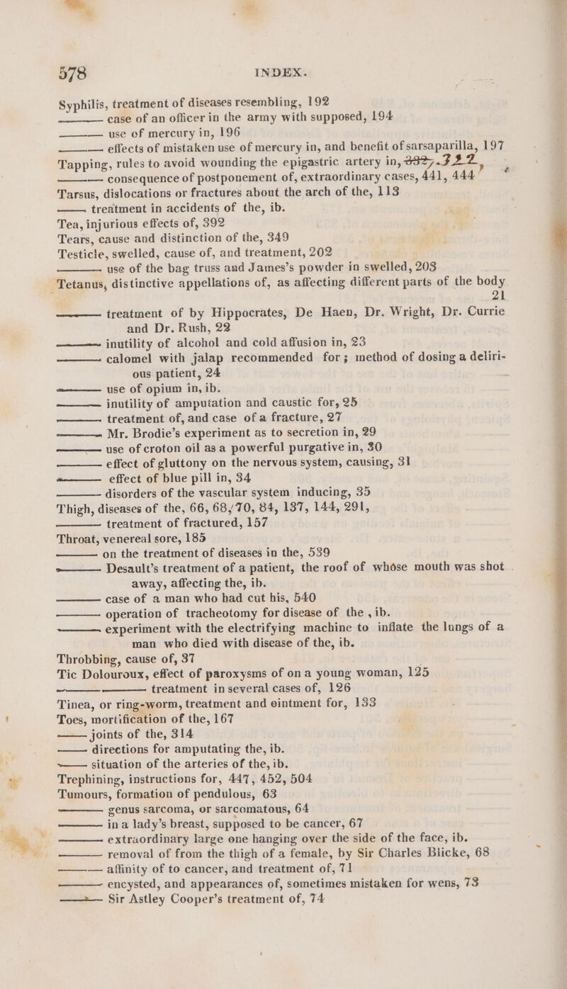 Syphilis, treatment of diseases resembling, 192 case of an officer in the army with supposed, 194 —_—— use of mercury in, 196 —. effects of mistaken use of mercury in, and benefit ofsarsaparilla, 197 Tapping, rules to avoid wounding the epigastric artery in, 3827.722Z, — consequence of postponement of, extraordinary cases, 441, 444 Tarsus, dislocations or fractures about the arch of the, 113 treatment in accidents of the, ib. Tea, injurious effects of, 392 Tears, cause and distinction of the, 349 Testicle, swelled, cause of, and treatment, 202 use of the bag truss and James’s powder in swelled, 203 ~é 21 treatment of by Hippocrates, De Haen, Dr. Wright, Dr. Currie and Dr. Rush, 22 ———~ inutility of alcohol and cold affusion in, 23 ——_—— calomel with jalap recommended for; method of dosing a deliri- ous patient, 24 use of opium in, ib. inutility of amputation and caustic for, 25 —__—. treatment of, and case of a fracture, 27 Mr. Brodie’s experiment as to secretion in, 29 use of croton oil asa powerful purgative in, 30 effect of gluttony on the nervous system, causing, 31 effect of blue pill in, 34 disorders of the vascular system inducing, 35 Thigh, diseases of the, 66, 68/70, 84, 137, 144, 291, treatment of fractured, 157 Throat, venereal sore, 185 on the treatment of diseases in the, 539 Desault’s treatment of a patient, the roof of whose mouth was shot . away, affecting the, ib. case of a man who had cut his, 540 operation of tracheotomy for disease of the , ib. experiment with the electrifying machine to inflate the lungs of a man who died with disease of the, ib. Throbbing, cause of, 37 Tic Dolouroux, effect of paroxysms of on a young woman, 125 treatment in several cases of, 126 Tinea, or ring-worm, treatment and eintment for, 133 Toes, mortification of the, 167 joints of the, 314 ——- directions for amputating the, ib. ~—— situation of the arteries of the, ib. Trephining, instructions for, 447, 452, 504 Tumours, formation of pendulous, 63 genus sarcoma, or sarcomatous, 64 ina lady’s breast, supposed to be cancer, 67 extraordinary large one hanging over the side of the face, ib. removal of from the thigh of a female, by Sir Charles Blicke, 68 ———— affinity of to cancer, and treatment of, 71 —_——- encysted, and appearances of, sometimes mistaken for wens, 73 ——— Sir Astley Cooper’s treatment of, 74