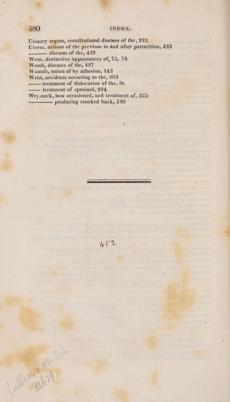 - - Urinary organs, constitutional diseases of the, 233 diseases of the, 439 Wens, distinctive appearances of, 73, 76 Womb, diseases of the, 437 Wounds, union of by adhesion, 143 Wrist, accidents occurring to the, 283 treatment of dislocation of the, ib. treatment of sprained, 284 Wry-neck, how occasioned, and treatment of, 325 producing crooked back, 326 | me
