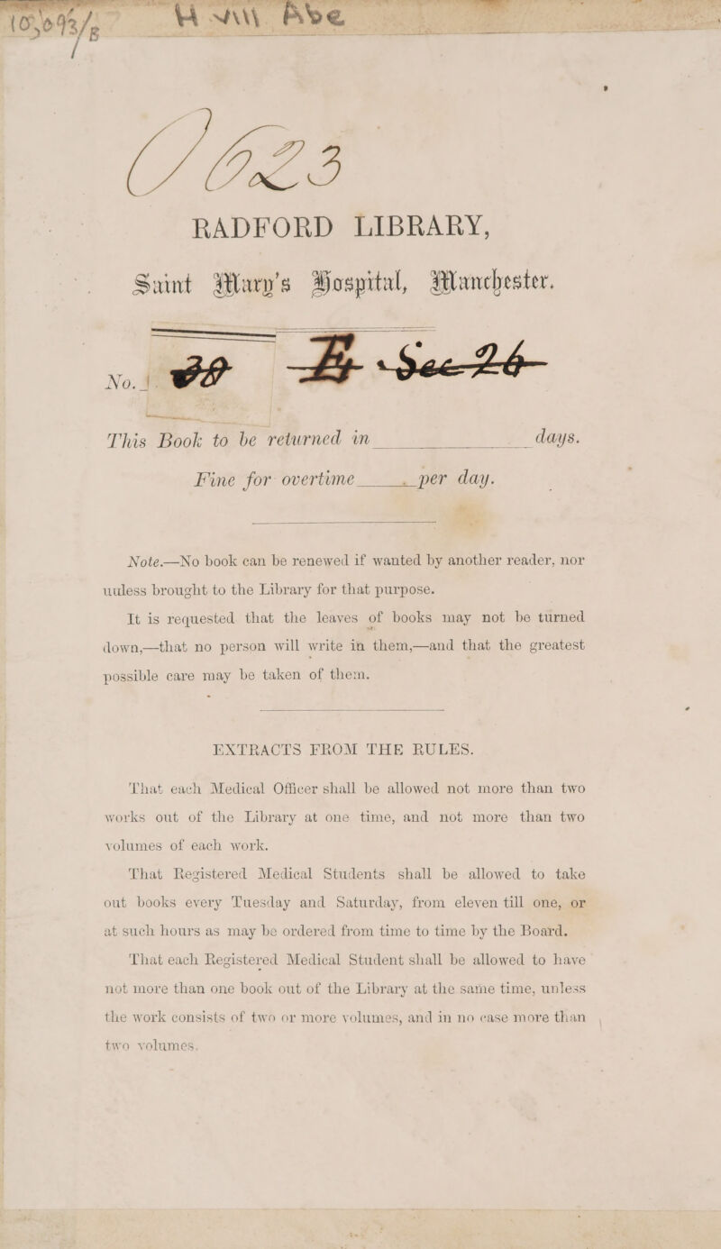 5 se A Eee se W/On2.3 RADFORD LIBRARY, Sunt Wary’s Hospital, Wanchester. No. 4 ov See 26 a , com This Book to be retwrned in__ days. Fine for overtume _ per day. Note——No book can be renewed if wanted by another reader, nor uuless brought to the Library for that purpose. It is requested that the leaves of books may not be turned down,—that no person will write in them,—and that the greatest possible care may be taken of them. - EXTRACTS FROM THE RULES. That each Medical Officer shall be allowed not more than two works out of the Library at one time, and not more than two volumes of each work. That Registered Medical Students shall be allowed to take out books every Tuesday and Saturday, from eleven till one, or at such hours as may be ordered from time to time by the Board. That each Registered Medical Student shall be allowed to have not more than one book out of the Library at the same time, unless the work consists of two or more volumes, and in no case more than two volumes.