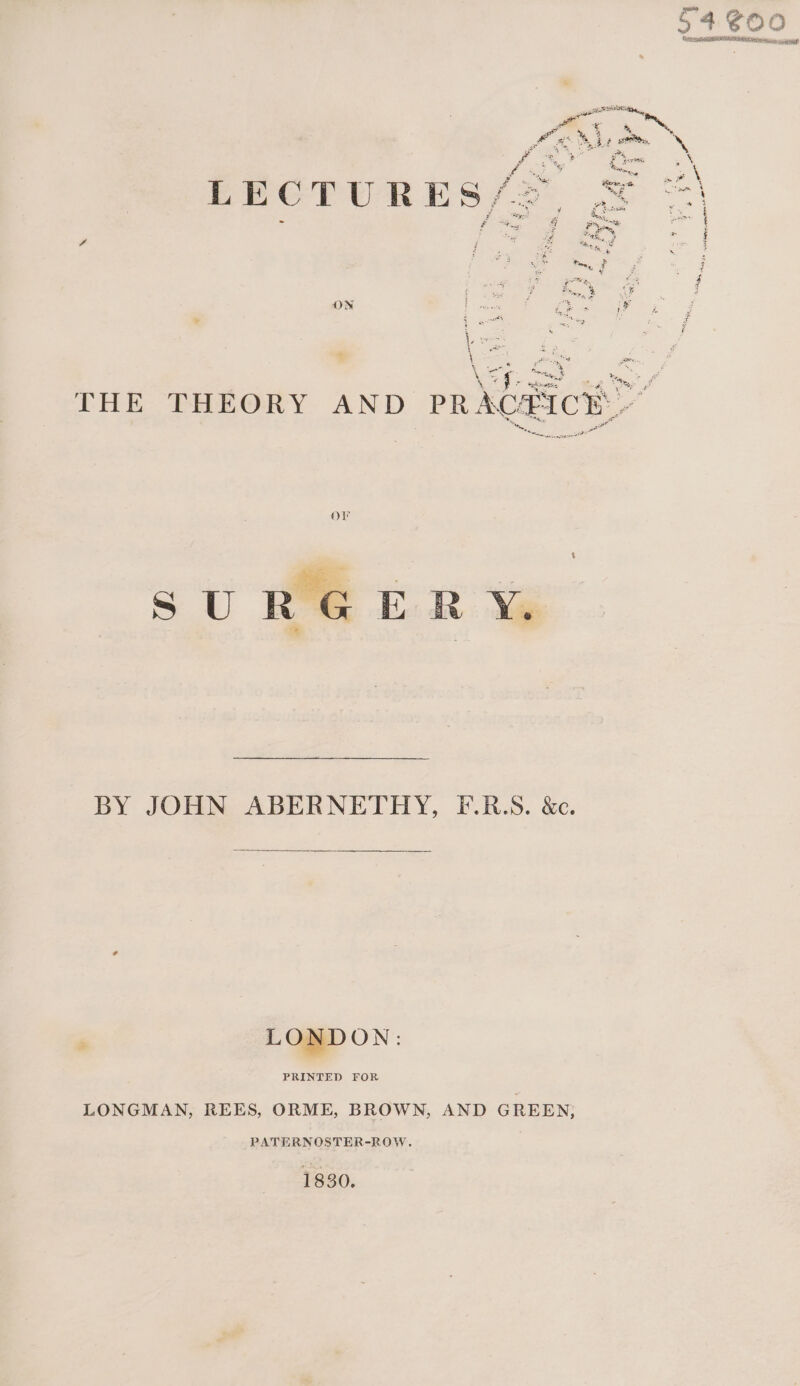 sR E Re,  , : AN BF Or, Pn ea We L * ey + rate sy ia Sef ee # \ - eo Bot . BGP ES/ 2 . ev ae we a ae Pe, oar a = al Bn ge Pony, F i tS p Z ¢ pe 4 bio % uF 4 ON L irvews es > Fe . 3 wth pies ri a 7 4 a \e - | 5S. THE THEORY AND PRACEICN ee oe BY JOHN ABERNETHY, F-.R.S. &amp;c. : LONDON: PRINTED FOR LONGMAN, REES, ORME, BROWN, AND GREEN; PATERNOSTER-ROW. 1830.