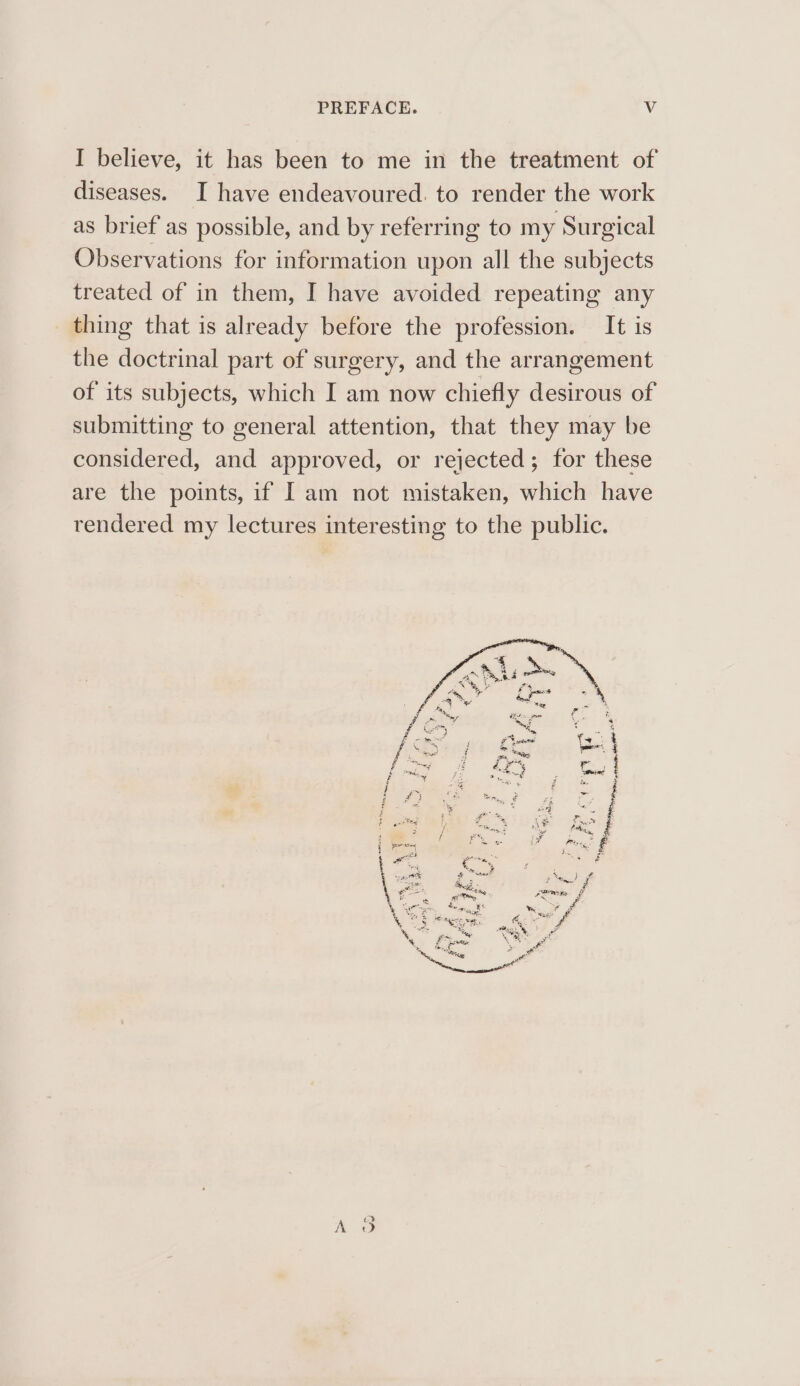 PREFACE. Vv I believe, it has been to me in the treatment of diseases. I have endeavoured. to render the work as brief as possible, and by referring to my Surgical Observations for information upon all the subjects treated of in them, I have avoided repeating any thing that is already before the profession. It is the doctrinal part of surgery, and the arrangement of its subjects, which I am now chiefly desirous of submitting to general attention, that they may be considered, and approved, or rejected; for these are the points, if Iam not mistaken, which have rendered my lectures interesting to the public.