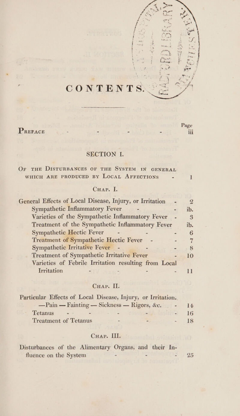 PRrerace = - - . = SECTION I. Or THE DISTURBANCES OF THE SYSTEM IN GENERAL WHICH ARE PRODUCED By LocaL AFFECTIONS b Cuap. I. General Effects of Local Disease, Injury, or Irritation — - Sympathetic Inflammatory Fever 3 - Varieties of the Sympathetic Inflammatory Fever - Treatment of the Sympathetic Inflammatory Fever Sympathetic Hectic Fever . = E Treatment of Sympathetic Hectic Fever - - Sympathetic Irritative Fever - : 2 Treatment of Sympathetic Irritative Pevor - Varieties of Febrile Irritation resulting from Local Irritation : - : 2 Cuap. II. Partieular Effects of Local Disease, Injury, or Irritation. — Pain — Fainting — Sickness — Rigors, &amp;c. - Tetanus - - - - - Treatment of Tetanus - = : Cuap. III. Disturbances of the Alimentary Organs, and their In- fluence on the System - b 25