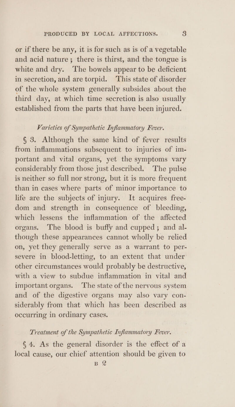 or if there be any, it is for such as is of a vegetable and acid nature; there is thirst, and the tongue is white and dry. ‘The bowels appear to be deficient in secretion, and are torpid. This state of disorder of the whole system generally subsides about the third day, at which time secretion is also usually established from the parts that have been injured. Varieties of Sympathetic Inflammatory Fever. § 3, Although the same kind of fever results from inflammations subsequent to injuries of im- portant and vital organs, yet the symptoms vary considerably from those just described, The pulse is neither so full nor strong, but it is more frequent than in cases where parts of minor importance to life are the subjects of injury. It acquires free- dom and strength in consequence of bleeding, which lessens the inflammation of the affected organs. The blood is buffy and cupped ; and al- though these appearances cannot wholly be relied on, yet they generally serve as a warrant to per- severe in blood-letting, to an extent that under other circumstances would probably be destructive, with a view to subdue inflammation in vital and important organs. ‘The state of the nervous system and of the digestive organs may also vary con- siderably from that which has been described as _ occurring in ordinary cases. Treatment of the Sympathetic Inflammatory Fever. § 4. As the general disorder is the effect of a local cause, our chief attention should be given to B 2