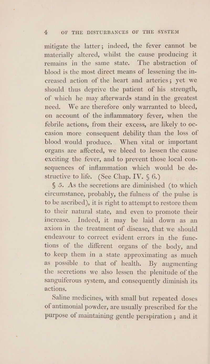 mitigate the latter ; indeed, the fever cannot be materially altered, whilst the cause producing it remains in the same state. The abstraction of blood is the most direct means of lessening the in- creased action of the heart and arteries; yet we should thus deprive the patient of his strength, of which he may afterwards stand in the greatest need. We are therefore only warranted to bleed, on account of the inflammatory fever, when the febrile actions, from their excess, are likely to oc- casion more consequent debility than the loss of blood would produce. When vital or important organs are affected, we bleed to lessen the cause exciting the fever, and to prevent those local con- sequences of inflammation which would be de- structive to life. (See Chap. IV. § 6.) § 5. As the secretions are diminished (to which circumstance, probably, the fulness of the pulse is to be ascribed), it is right to attempt to restore them to their natural state, and even to promote their increase. Indeed, it may be laid down as an axiom in the treatment of disease, that we should endeavour to correct evident errors in the func- tions of the different organs of the body, and to keep them in a state approximating as much as possible to that of health. By augmenting the secretions we also lessen the plenitude of the sanguiferous system, and consequently diminish its actions, Saline medicines, with small but repeated doses of antimonial powder, are usually prescribed for the purpose of maintaining gentle perspiration ; and it