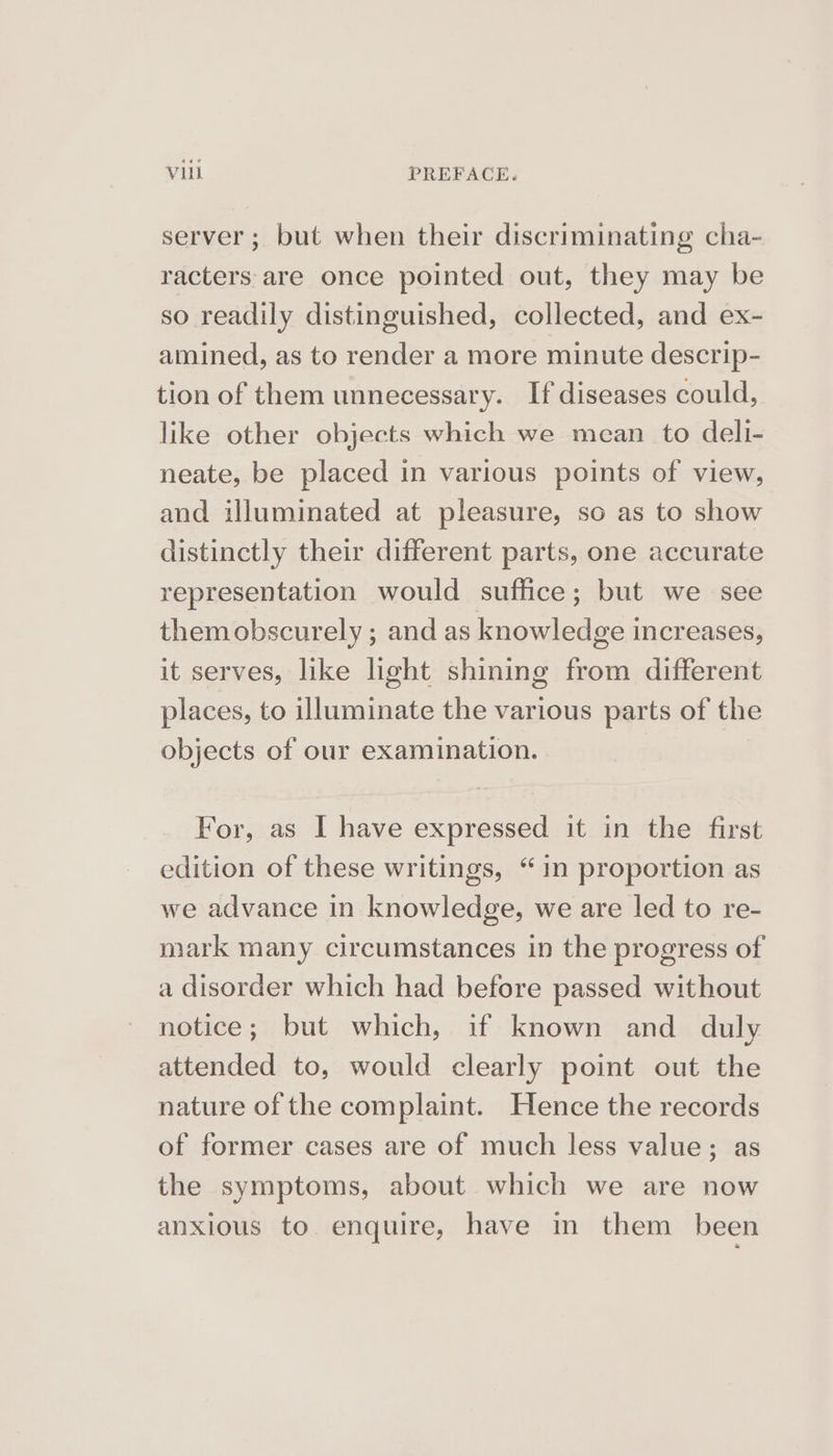 server ; but when their discriminating cha- racters are once pointed out, they may be so readily distinguished, collected, and ex- amined, as to render a more minute descrip- tion of them unnecessary. If diseases could, like other objects which we mean to deli- neate, be placed in various points of view, and illuminated at pleasure, so as to show distinctly their different parts, one accurate representation would suffice; but we see them obscurely ; and as knowledge increases, it serves, like light shining from different places, to illuminate the various parts of the objects of our examination. For, as I have expressed it in the first edition of these writings, “in proportion as we advance in knowledge, we are led to re- mark many circumstances in the progress of a disorder which had before passed without notice; but which, if known and duly attended to, would clearly point out the nature of the complaint. Hence the records of former cases are of much less value; as the symptoms, about which we are now anxious to enquire, have in them been