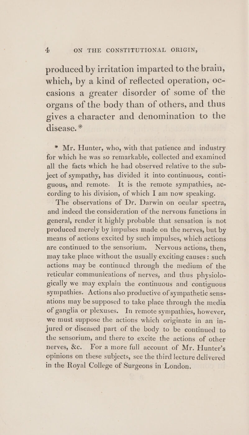 produced by irritation imparted to the brain, which, by a kind of reflected operation, 0c- casions a greater disorder of some of the organs of the body than of others, and thus gives a character and denomination to the disease. * * Mr. Hunter, who, with that patience and industry for which he was so remarkable, collected and examined all the facts which he had observed relative to the sub- ject of sympathy, has divided it into continuous, conti- guous, and remote. It is the remote sympathies, ac- cording to his division, of which I am now speaking. ~The observations of Dr. Darwin on ocular spectra, and indeed the consideration of the nervous functions in general, render it highly probable that sensation is not produced merely by impulses made on the nerves, but by means of actions excited by such impulses, which actions are continued to the sensorium. Nervous actions, then, may take place withcut the usually exciting causes: such actions may be continued through the medium of the reticular communications of nerves, and thus physiolo- gically we may explain the continuous and contiguous sympathies. Actions also productive of sympathetic sens- ations may be supposed to take place through the media of ganglia or plexuses. In remote sympathies, however, we must suppose the actions which originate in an in- jured or diseased part of the body to be continued to the sensorium, and there to excite the actions of other nerves, &amp;c. For a more full account of Mr. Hunter’s opinions on these subjects, see the third lecture delivered in the Royal College of Surgeons in London.