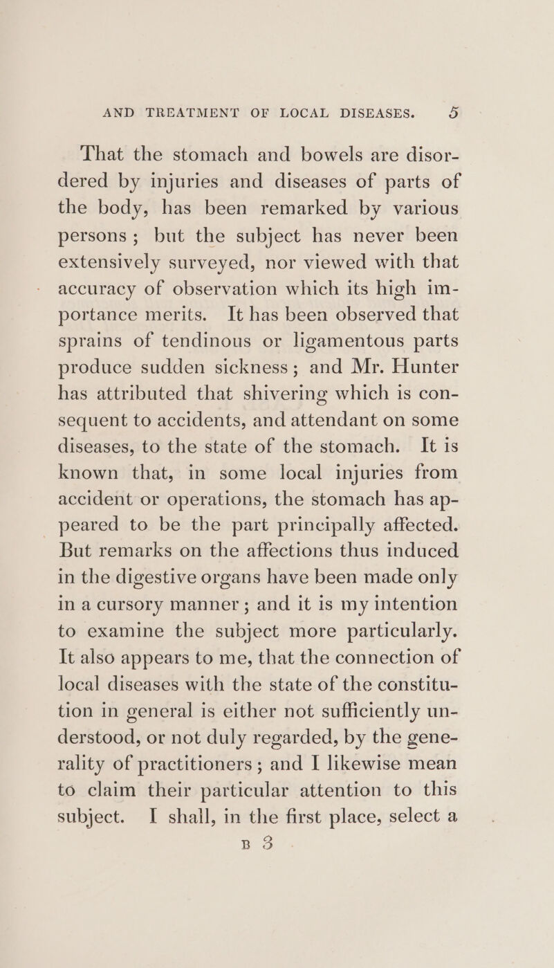 That the stomach and bowels are disor- dered by injuries and diseases of parts of the body, has been remarked by various persons; but the subject has never been extensively surveyed, nor viewed with that accuracy of observation which its high im- portance merits. It has been observed that sprains of tendinous or ligamentous parts produce sudden sickness; and Mr. Hunter has attributed that shivering which is con- sequent to accidents, and attendant on some diseases, to the state of the stomach. It is known that, in some local injuries from accident or operations, the stomach has ap- _ peared to be the part principally affected. But remarks on the affections thus induced in the digestive organs have been made only in a cursory manner; and it is my intention to examine the subject more particularly. It also appears to me, that the connection of local diseases with the state of the constitu- tion in general is either not sufficiently un- derstood, or not duly regarded, by the gene- rality of practitioners ; and I likewise mean to claim their particular attention to this subject. I shall, in the first place, select a Q BO