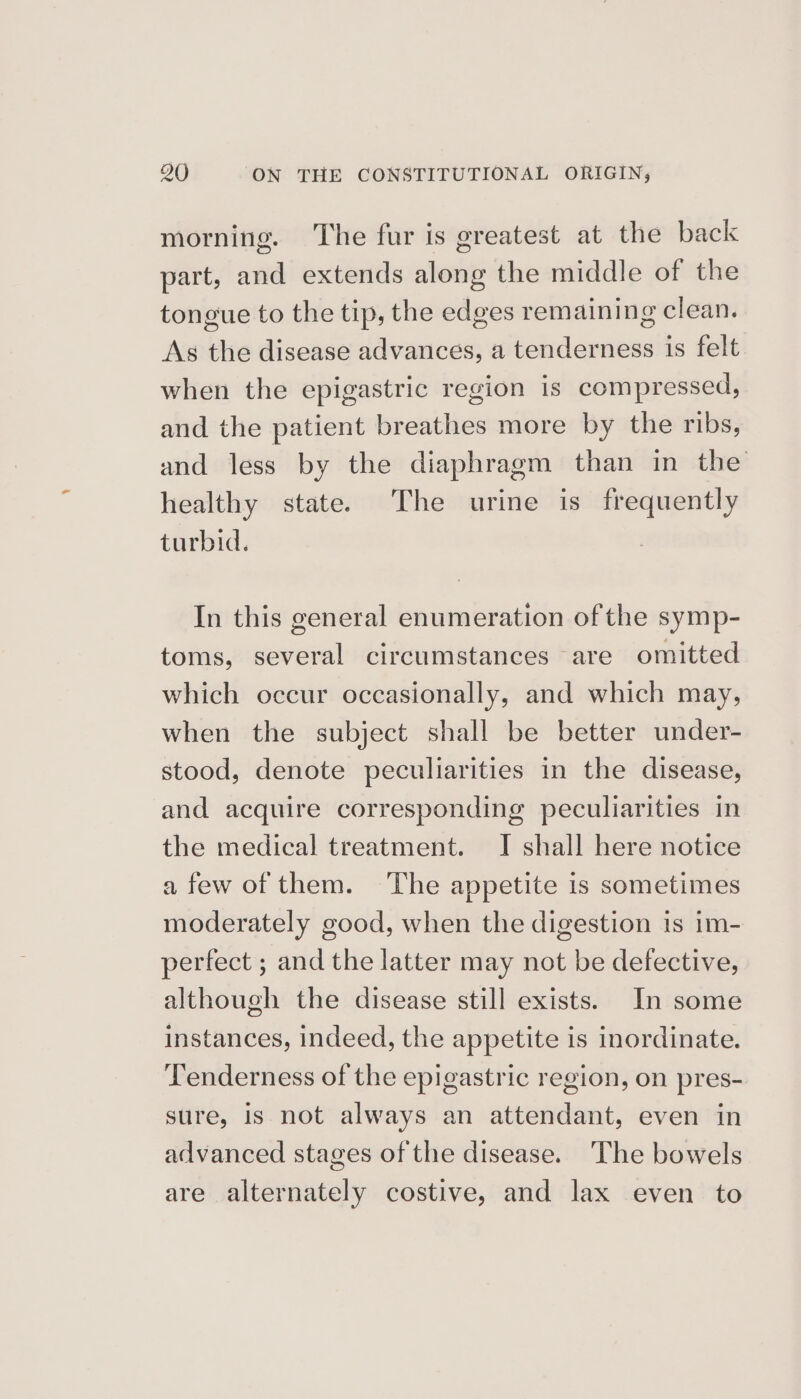 morning. The fur is greatest at the back part, and extends along the middle of the tongue to the tip, the edges remaining clean. As the disease advances, a tenderness is felt when the epigastric region is compressed, and the patient breathes more by the ribs, and less by the diaphragm than in the healthy state. The urine is frequently turbid. In this general enumeration of the symp- toms, several circumstances are omitted which occur occasionally, and which may, when the subject shall be better under- stood, denote peculiarities in the disease, and acquire corresponding peculiarities in the medical treatment. I shall here notice afew of them. The appetite is sometimes moderately good, when the digestion is im- perfect ; and the latter may not be defective, although the disease still exists. In some instances, indeed, the appetite is inordinate. Tenderness of the epigastric region, on pres- sure, is not always an attendant, even in advanced stages of the disease. The bowels are alternately costive, and lax even to