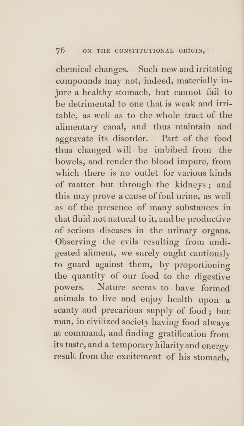 chemical changes. Such new and irritating compounds may not, indeed, materially in- jure a healthy stomach, but cannot fail to be detrimental to one that is weak and irri- table, as well as to the whole tract of the alimentary canal, and thus maintain and ageravate its disorder. Part of the food thus changed will be imbibed from the bowels, and render the blood impure, from which there is no outlet for various kinds of matter but through the kidneys; and this may prove acause of foul urine, as well as of the presence of many substances in that fluid not natural to it, and be productive of serious diseases in the urinary organs. Observing the evils resulting from undi- gested aliment, we surely ought cautiously to guard against them, by proportioning the quantity of our food to the digestive powers. Nature seems to have formed animals to live and enjoy health upon a scanty and precarious supply of food; but man, in civilized society having food always at command, and finding gratification from its taste, and a temporary hilarity and energy result from the excitement of his stomach,