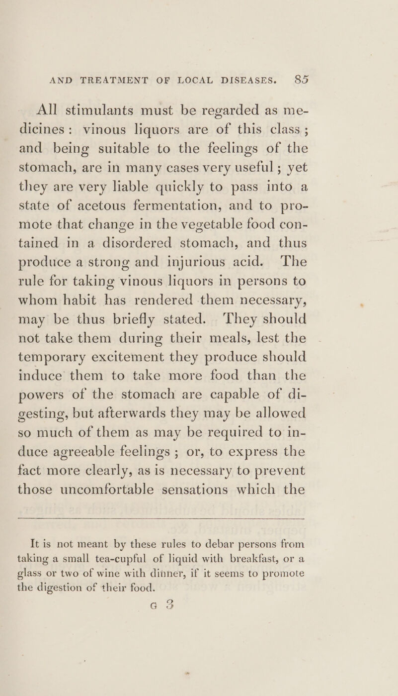 All stimulants must be regarded as me- dicines: vinous liquors are of this class ; and being suitable to the feelings of the stomach, are in many cases very useful ; yet they are very liable quickly to pass into a state of acetous fermentation, and to pro- mote that change in the vegetable food con- tained in a disordered stomach, and thus produce a strong and injurious acid. The rule for taking vinous liquors in persons to whom habit has rendered them necessary, may be thus briefly stated. They should not take them during their meals, lest the temporary excitement they produce should induce them to take more food than the powers of the stomach are capable of di- gesting, but afterwards they may be allowed so much of them as may be required to in- duce agreeable feelings ; or, to express the fact more clearly, as is necessary to prevent those uncomfortable sensations which the It is not meant by these rules to debar persons from taking a small tea-cupful of liquid with breakfast, or a glass or two of wine with dinner, if it seems to promote the digestion of their food. 2