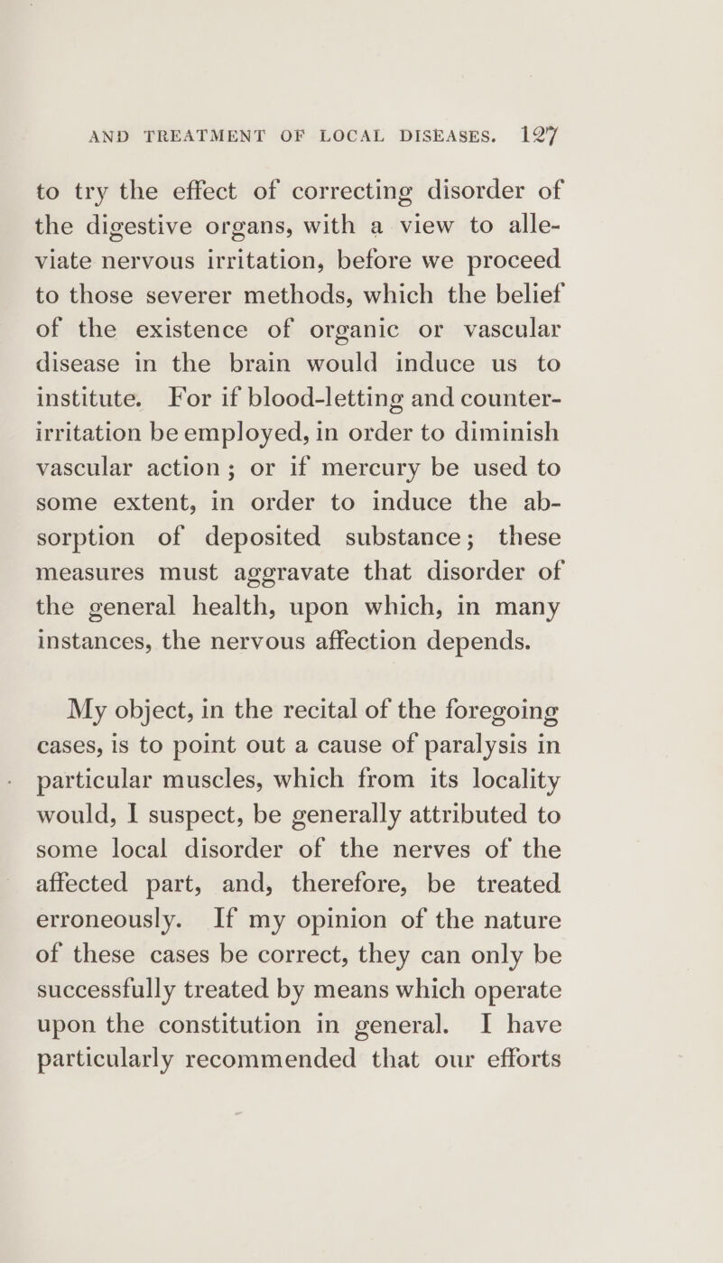 to try the effect of correcting disorder of the digestive organs, with a view to alle- viate nervous irritation, before we proceed to those severer methods, which the belief of the existence of organic or vascular disease in the brain would induce us to institute. For if blood-letting and counter- irritation be employed, in order to diminish vascular action; or if mercury be used to some extent, in order to induce the ab- sorption of deposited substance; these measures must aggravate that disorder of the general health, upon which, in many instances, the nervous affection depends. My object, in the recital of the foregoing cases, is to point out a cause of paralysis in particular muscles, which from its locality would, I suspect, be generally attributed to some local disorder of the nerves of the affected part, and, therefore, be treated erroneously. If my opinion of the nature of these cases be correct, they can only be successfully treated by means which operate upon the constitution in general. I have particularly recommended that our efforts