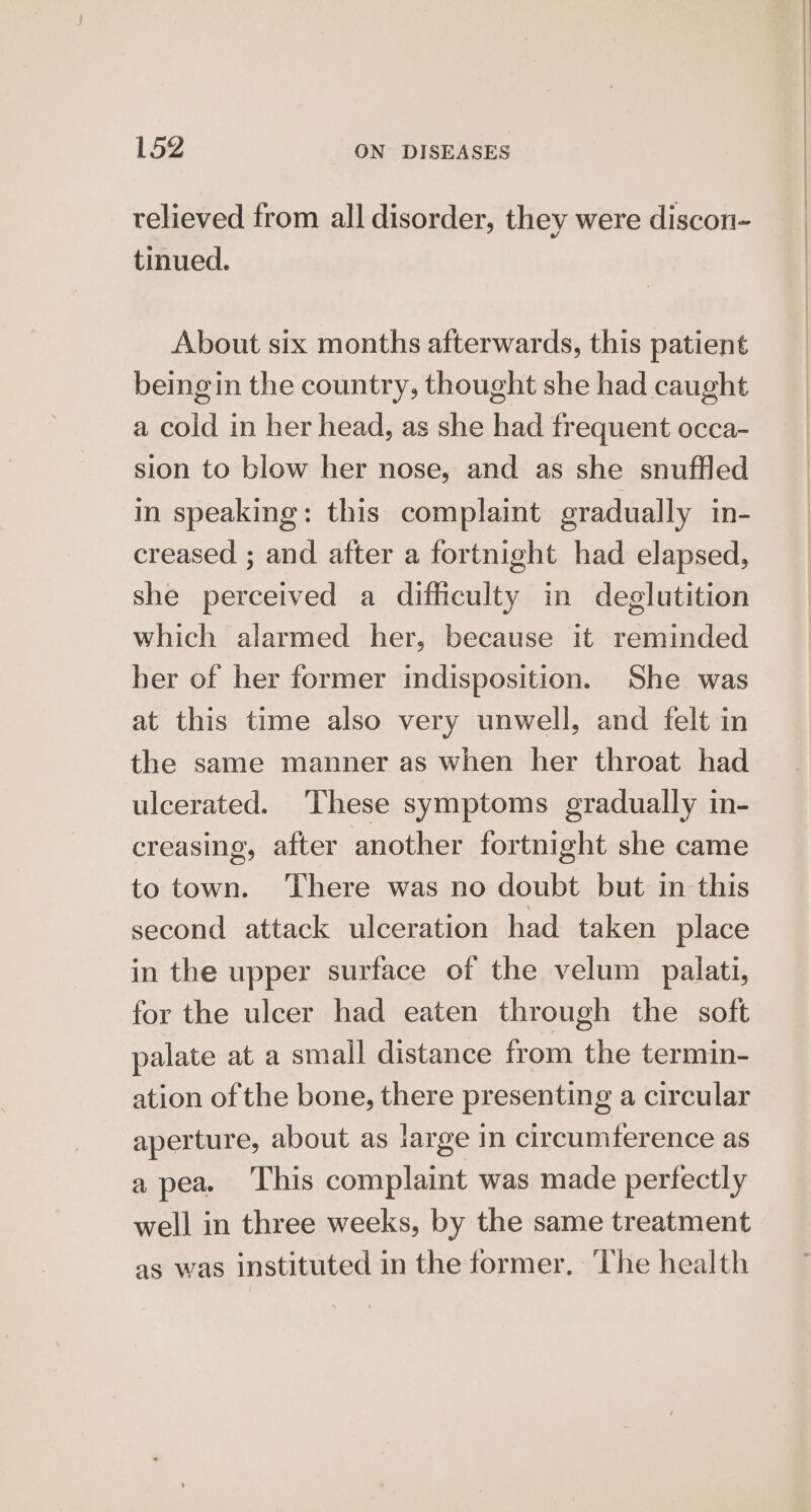 relieved from all disorder, they were discon- tinued. About six months afterwards, this patient being in the country, thought she had caught a cold in her head, as she had frequent occa- sion to blow her nose, and as she snuffled in speaking: this complaint gradually in- creased ; and after a fortnight had elapsed, she perceived a difficulty in deglutition which alarmed her, because it reminded her of her former indisposition. She was at this time also very unwell, and felt in the same manner as when her throat had ulcerated. These symptoms gradually in- creasing, after another fortnight she came to town. ‘There was no doubt but in this second attack ulceration had taken place in the upper surface of the velum palati, for the ulcer had eaten through the soft palate at a small distance from the termin- ation of the bone, there presenting a circular aperture, about as large in circumference as a pea. This complaint was made perfectly well in three weeks, by the same treatment as was instituted in the former. ‘The health