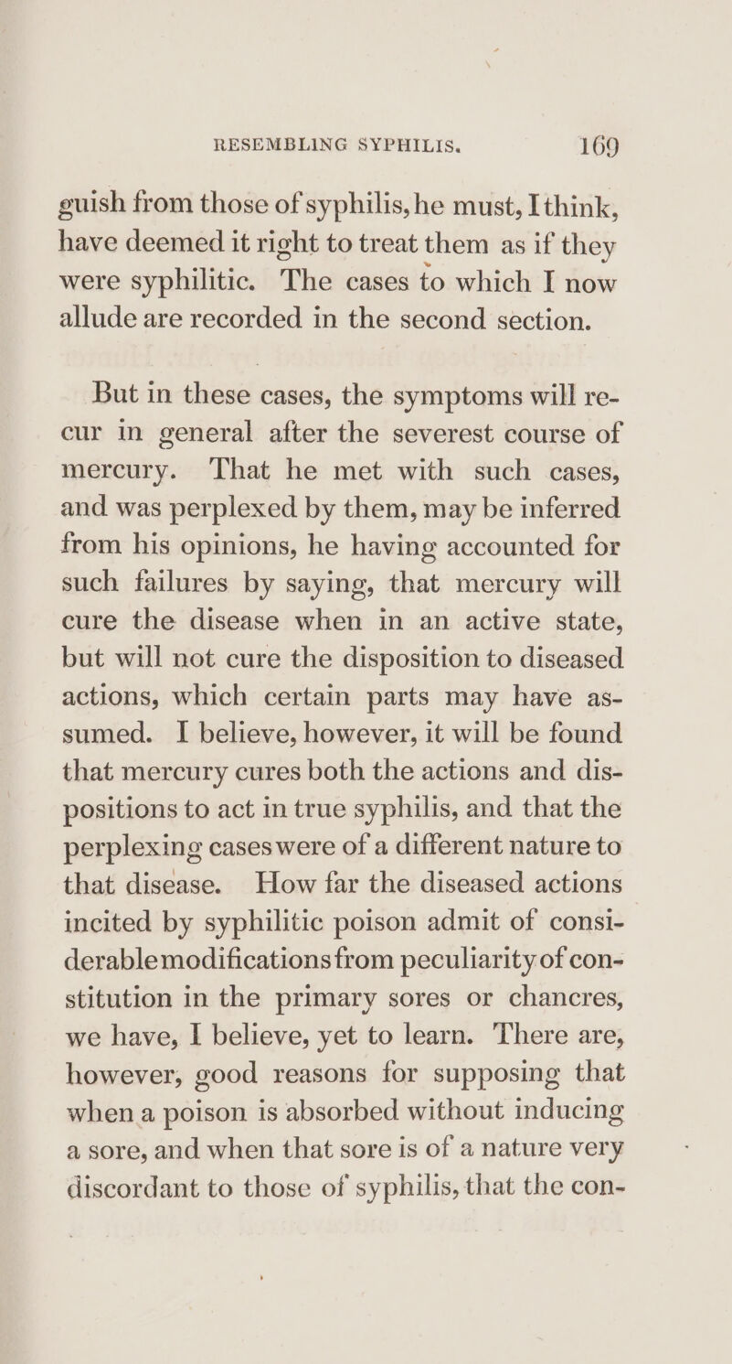 guish from those of syphilis, he must, I think, have deemed it right to treat them as if they were syphilitic. The cases to which I now allude are recorded in the second section. But in these cases, the symptoms will re- cur in general after the severest course of mercury. That he met with such cases, and was perplexed by them, may be inferred from his opinions, he having accounted for such failures by saying, that mercury will cure the disease when in an active state, but will not cure the disposition to diseased actions, which certain parts may have as- sumed. I believe, however, it will be found that mercury cures both the actions and dis- positions to act in true syphilis, and that the perplexing cases were of a different nature to that disease. How far the diseased actions incited by syphilitic poison admit of consi- derable modifications from peculiarity of con- stitution in the primary sores or chancres, we have, I believe, yet to learn. There are, however, good reasons for supposing that when a poison is absorbed without inducing a sore, and when that sore is of a nature very discordant to those of syphilis, that the con-