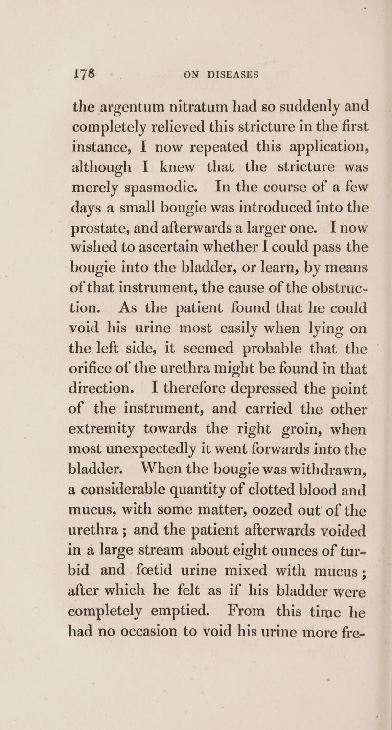 the argentum nitratum had so suddenly and completely relieved this stricture in the first instance, I now repeated this application, although I knew that the stricture was merely spasmodic. In the course of a few days a small bougie was introduced into the prostate, and afterwards a larger one. [now wished to ascertain whether I could pass the bougie into the bladder, or learn, by means of that instrument, the cause of the obstruc- tion. As the patient found that he could void his urine most easily when lying on the left side, it seemed probable that the orifice of the urethra might be found in that direction. I therefore depressed the point of the instrument, and carried the other extremity towards the right groin, when most unexpectedly it went forwards into the bladder. When the bougie was withdrawn, a considerable quantity of clotted blood and mucus, with some matter, oozed out of the urethra ; and the patient afterwards voided in a large stream about eight ounces of tur- bid and foetid urine mixed with mucus; after which he felt as if his bladder were completely emptied. From this time he had no occasion to void his urine more fre-