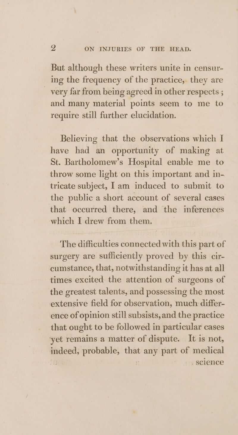 But although these writers unite in censur- ing the frequency of the practice,. they are _ very far from being agreed in other respects ; and many material points seem to me to require still further elucidation. Believing that the observations which I have had an opportunity of making at St. Bartholomew’s Hospital enable me to throw some light on this important and in- tricate subject, I am induced to submit to the public a short account of several cases that occurred there, and the inferences which I drew from them. The difficulties connected with this part of surgery are sufficiently proved by this cir- cumstance, that, notwithstanding it has at all times excited the attention of surgeons of the greatest talents, and possessing the most extensive field for observation, much differ- ence of opinion still subsists, and the practice that ought to be followed in particular cases ‘yet remains a matter of dispute. It is not, indeed, probable, that ae part of medical science