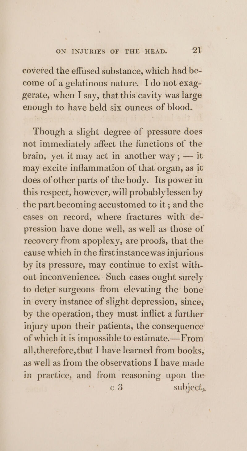 covered the effused substance, which had be- come of a gelatinous nature. Ido not exag- gerate, when I say, that this cavity was large enough to have held six ounces of blood. Though a slight degree of pressure does not immediately affect the functions of the brain, yet it may act in another way ; — it may excite inflammation of that organ, as it does of other parts of the body. Its power in this respect, however, will probably lessen by _ the part becoming accustomed to it ; and the cases on record, where fractures with de- pression have done well, as well as those of recovery from apoplexy, are proofs, that the cause which in the first instance was injurious by its pressure, may continue to exist with- out inconvenience. Such cases ought surely to deter surgeons from elevating the bone in every instance of slight depression, since, by the operation, they must inflict a further injury upon their patients, the consequence of which it is impossible to estimate.-—F rom all,therefore, that I have learned from books, as well as from the observations I have made in practice, and from reasoning upon the