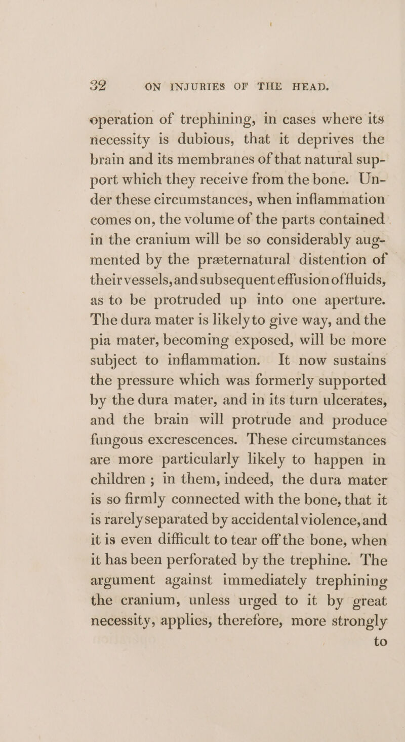 operation of trephining, in cases where its necessity is dubious, that it deprives the brain and its membranes of that natural sup- port which they receive from the bone. Un- der these circumstances, when inflammation comes on, the volume of the parts contained | in the cranium will be so considerably aug- mented by the praternatural distention of — their vessels,and subsequent effusion of fluids, as to be protruded up into one aperture. The dura mater is likelyto give way, and the pia mater, becoming exposed, will be more subject to inflammation. It now sustains the pressure which was formerly supported by the dura mater, and in its turn ulcerates, and the brain will protrude and produce fungous excrescences. These circumstances are more particularly likely to happen in children ; in them, indeed, the dura mater is so firmly connected with the bone, that it is rarely separated by accidental violence, and itis even difficult to tear off the bone, when it has been perforated by the trephine. The argument against immediately trephining the cranium, unless urged to it by great necessity, applies, therefore, more strongly to