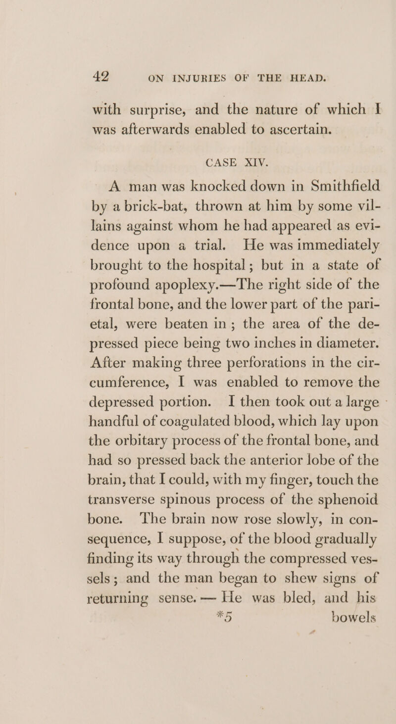 with surprise, and the nature of which I was afterwards enabled to ascertain. CASE XIV. A man was knocked down in Smithfield by a brick-bat, thrown at him by some vil- lains against whom he had appeared as evi- dence upon a trial. He was immediately brought to the hospital; but in a state of profound apoplexy.—The right side of the frontal bone, and the lower part of the pari- etal, were beaten in; the area of the de- pressed piece being two inches in diameter. After making three perforations in the cir- cumference, I was enabled to remove the depressed portion. I then took out a large » handful of coagulated blood, which lay upon the orbitary process of the frontal bone, and had so pressed back the anterior lobe of the brain, that I could, with my finger, touch the transverse spinous process of the sphenoid bone. The brain now rose slowly, in con- sequence, I suppose, of the blood gradually finding its way through the compressed ves- sels; and the man began to shew signs of returning sense.— He was bled, and his a) bowels