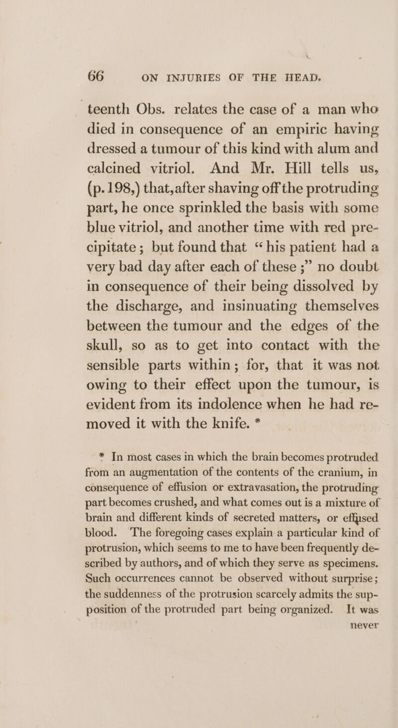 . 66 ON INJURIES OF THE HEAD. teenth Obs. relates the case of a man who died in consequence of an empiric having dressed a tumour of this kind with alum and calcined vitriol. And Mr. Hill tells us, (p. 198,) that,after shaving off the protruding part, he once sprinkled the basis with some blue vitriol, and another time with red pre- cipitate ; but found that “his patient had a very bad day after each of these ;” no doubt in consequence of their being dissolved by the discharge, and insinuating themselves between the tumour and the edges of the skull, so as to get into contact with the sensible parts within; for, that it was not owing to their effect upon the tumour, is evident from its indolence when he had re- moved it with the knife. * * In most cases in which the brain becomes protruded from an augmentation of the contents of the cranium, in consequence of effusion or extravasation, the protruding part becomes crushed, and what comes out is a mixture of brain and different kinds of secreted matters, or effsed blood. The foregoing cases explain a particular kind of protrusion, which seems to me to have been frequently de- scribed by authors, and of which they serve as specimens. Such occurrences cannot be observed without surprise; the suddenness of the protrusion scarcely admits the sup- position of the protruded part being organized. It was never