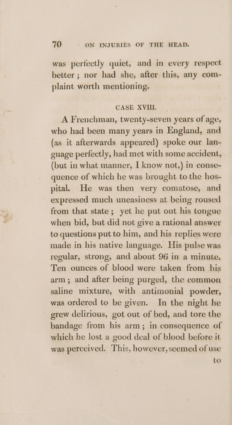 was perfectly quiet, and in every respect better ; nor had she, after this, any com- plaint worth mentioning. CASE XVIII. A Frenchman, twenty-seven years of age, who had been many years in England, and (as it afterwards appeared) spoke our lan- guage perfectly, had met with some accident, (but in what manner, I know not.) in conse- quence of which he was brought to the hos- pital. He was then very comatose, and expressed much uneasiness at being roused from that state; yet he put out his tongue when bid, but did not give a rational answer to questions put to him, and his replies were made in his native language. His pulse was regular, strong, and about 96 in a minute. Ten ounces of blood were taken from his arm; and after being purged, the common saline mixture, with antimonial powder, was ordered to be given. In the night he grew delirious, got out of bed, and tore the bandage from his arm; in consequence of which he lost a good deal of blood before it was perceived, This, however,seemed of use to