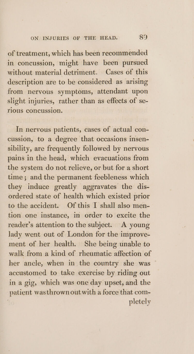 of treatment, which has been recommended in concussion, might have been pursued without material detriment. Cases of this description are to be considered as arising from nervous symptoms, attendant upon slight injuries, rather than as effects of se- rious concussion. In nervous patients, cases of actual con- cussion, to a degree that occasions insen- sibility, are frequently followed by nervous pains in the head, which evacuations from the system do not relieve, or but for a short time; and the permanent feebleness which they induce greatly aggravates the dis- ordered state of health which existed prior to the accident. Of this I shall also men- tion one instance, in order to excite the reader’s attention to the subject. A young lady went out of London for the improve- ment of her health. She being unable to walk from a kind of rheumatic affection of her ancle, when in the country she was accustomed to take exercise by riding out in a gig, which was one day upset, and the patient was thrown out with a force that com- pletely