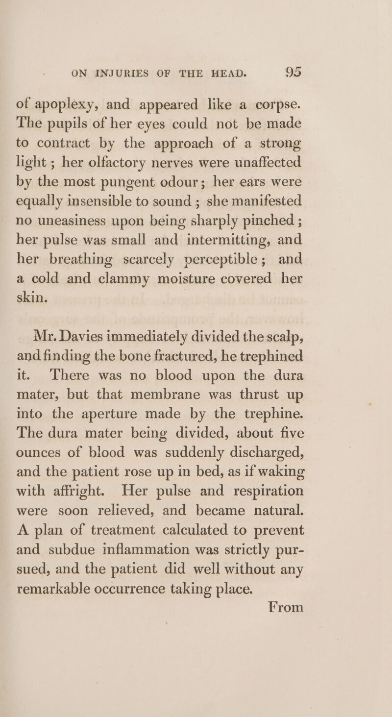 of apoplexy, and appeared like a corpse. The pupils of her eyes could not be made to contract by the approach of a strong light ; her olfactory nerves were unaffected by the most pungent odour; her ears were equally insensible to sound ; she manifested no uneasiness upon being sharply pinched ; her pulse was small and intermitting, and her breathing scarcely perceptible; and a cold and clammy moisture covered her skin. Mr. Davies immediately divided the scalp, and finding the bone fractured, he trephined it. There was no blood upon the dura mater, but that membrane was thrust up into the aperture made by the trephine. The dura mater being divided, about five ounces of blood was suddenly discharged, and the patient rose up in bed, as if waking with affright. Her pulse and respiration were soon relieved, and became natural. A plan of treatment calculated to prevent and subdue inflammation was strictly pur- sued, and the patient did well without any remarkable occurrence taking place. From