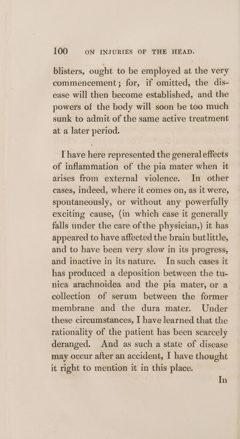 blisters, ought to be employed at the very commencement; for, if omitted, the dis- ease will then become established, and the powers of the body will soon be too much sunk to admit of the same active treatment at a later period. I have here represented the general effects of inflammation of the pia mater when it arises from external violence. In other cases, indeed, where it comes on, as it were, spontaneously, or without any powerfully exciting cause, (in which case it generally falls under the care of the physician,) it has appeared to have affected the brain butlittle, and to have been very slow in its progress, and inactive in its nature. In such cases it has produced a deposition between the tu- nica arachnoidea and the pia mater, or a collection of serum between the former membrane and the dura mater. Under these circumstances, I have learned that the rationality of the patient has been scarcely deranged. And as such a state of disease may occur after an accident, I have thought it right to mention it in this place. In