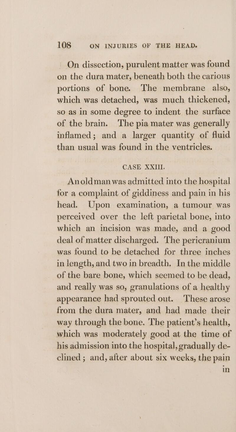 On dissection, purulent matter was found on the dura mater, beneath both the carious portions of bone. The membrane also, which was detached, was much thickened, so as in some degree to indent the surface of the brain. The pia mater was generally inflamed; and a larger quantity of fluid than usual was found in the ventricles. CASE XXIII. Anoldmanwas admitted into the hospital for a complaint of giddiness and pain in his head. Upon examination, a tumour was perceived over the left parietal bone, into which an incision was made, and a good deal of matter discharged. The pericranium was found to be detached for three inches in length, and two in breadth. In the middle of the bare bone, which seemed to be dead, and really was so, granulations of a healthy appearance had sprouted out. These arose from the dura mater, and had made their way through the bone. The patient’s health, which was moderately good at the time of his admission into the hospital, gradually de- clined ; and, after about six weeks, the pain