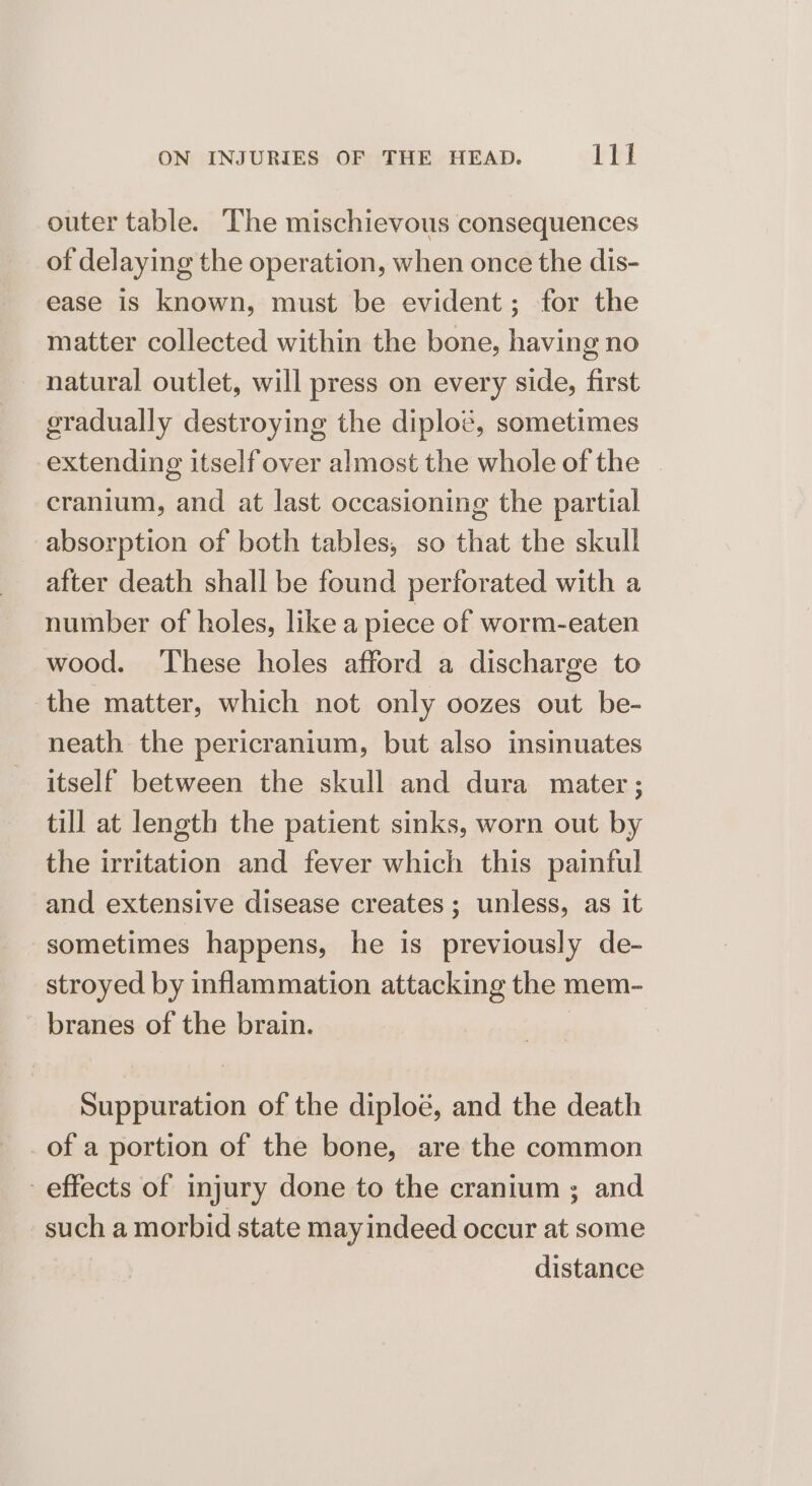 outer table. The mischievous consequences of delaying the operation, when once the dis- ease is known, must be evident; for the matter collected within the bone, having no natural outlet, will press on every side, first gradually destroying the diploé, sometimes extending itself over almost the whole of the cranium, and at last occasioning the partial absorption of both tables, so that the skull after death shall be found perforated with a number of holes, like a piece of worm-eaten wood. ‘These holes afford a discharge to the matter, which not only oozes out be- neath the pericranium, but also insinuates itself between the skull and dura mater; till at length the patient sinks, worn out by the irritation and fever which this painful and extensive disease creates; unless, as it sometimes happens, he is previously de- stroyed by inflammation attacking the mem- branes of the brain. Suppuration of the diploé, and the death of a portion of the bone, are the common effects of injury done to the cranium ; and such a morbid state mayindeed occur at some distance