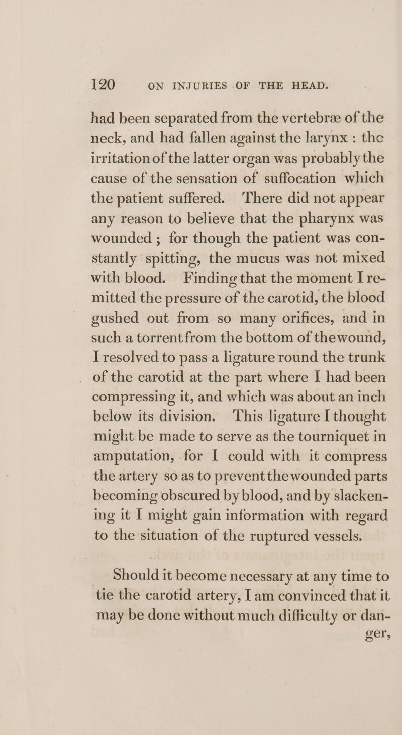 had been separated from the vertebree of the neck, and had fallen against the larynx : the irritation of the latter organ was probably the cause of the sensation of suffocation which the patient suffered. There did not appear any reason to believe that the pharynx was wounded ; for though the patient was con- stantly spitting, the mucus was not mixed with blood. Finding that the moment I re- mitted the pressure of the carotid, the blood gushed out from so many orifices, and in such a torrentfrom the bottom of thewound, I resolved to pass a ligature round the trunk of the carotid at the part where I had been compressing it, and which was about an inch below its division. ‘This ligature I thought might be made to serve as the tourniquet in amputation, for I could with it compress the artery so as to preventthe wounded parts becoming obscured by blood, and by slacken- ing it | might gain information with regard to the situation of the ruptured vessels. _ Should it become necessary at any time to tie the carotid artery, Iam convinced that it may be done without much difficulty or dan- ger,