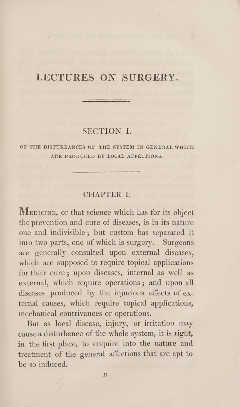 LECTURES ON SURGERY. SECTION I. OF THE DISTURBANCES OF THE SYSTEM IN GENERAL WHICH ARE PRODUCED BY LOCAL AFFECTIONS. CHAPTER I. Mepicryp, or that science which has for its object the prevention and cure of diseases, is in its nature one and indivisible; but custom has separated. it into two parts, one of which is surgery. Surgeons are generally consulted upon external diseases, which are supposed to require topical applications for their cure; upon diseases, internal as well as external, which require operations; and upon all diseases produced by the injurious effects of ex- ternal causes, which require topical applications, mechanical contrivances or operations. But as local disease, injury, or irritation may cause a disturbance of the whole system, it is right, in the first place, to enquire into the nature and treatment of the general affections that are apt to be so induced. B