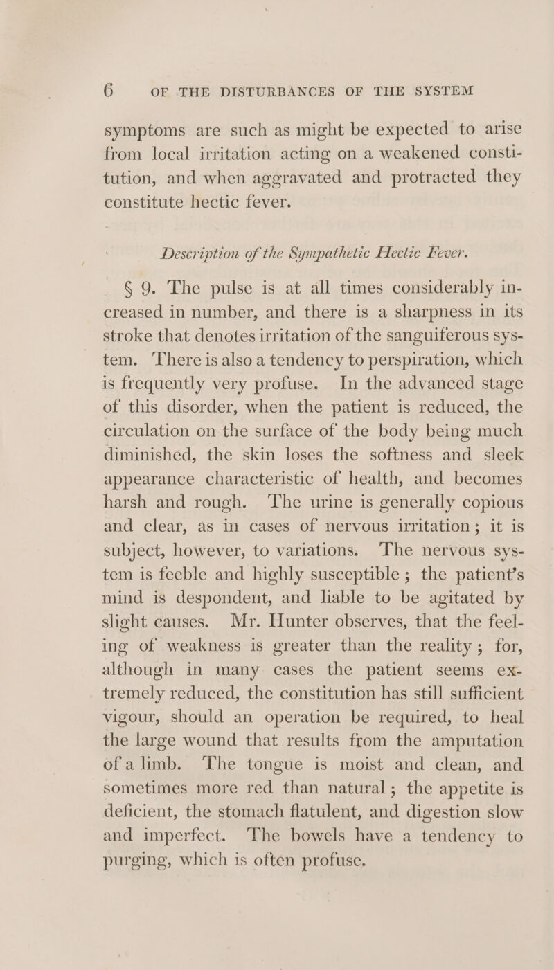 symptoms are such as might be expected to arise from local irritation acting on a weakened consti- tution, and when aggravated and protracted they constitute hectic fever. Description of the Sympathetic Hectic Fever. § 9. The pulse is at all times considerably in- creased in number, and there is a sharpness in its stroke that denotes irritation of the sanguiferous sys- tem. There is also a tendency to perspiration, which is frequently very profuse. In the advanced stage of this disorder, when the patient is reduced, the circulation on the surface of the body being much diminished, the skin loses the softness and sleek appearance characteristic of health, and becomes harsh and rough. ‘The urine is generally copious and clear, as in cases of nervous irritation; it is subject, however, to variations. ‘The nervous sys- tem is feeble and highly susceptible ; the patient’s mind is despondent, and liable to be agitated by slight causes. Mr. Hunter observes, that the feel- ing of weakness is greater than the reality ; for, although in many cases the patient seems ex- tremely reduced, the constitution has still sufficient vigour, should an operation be required, to heal the large wound that results from the amputation ofalimb. The tongue is moist and clean, and sometimes more red than natural; the appetite is deficient, the stomach flatulent, and digestion slow and imperfect. The bowels have a tendency to purging, which is often profuse.