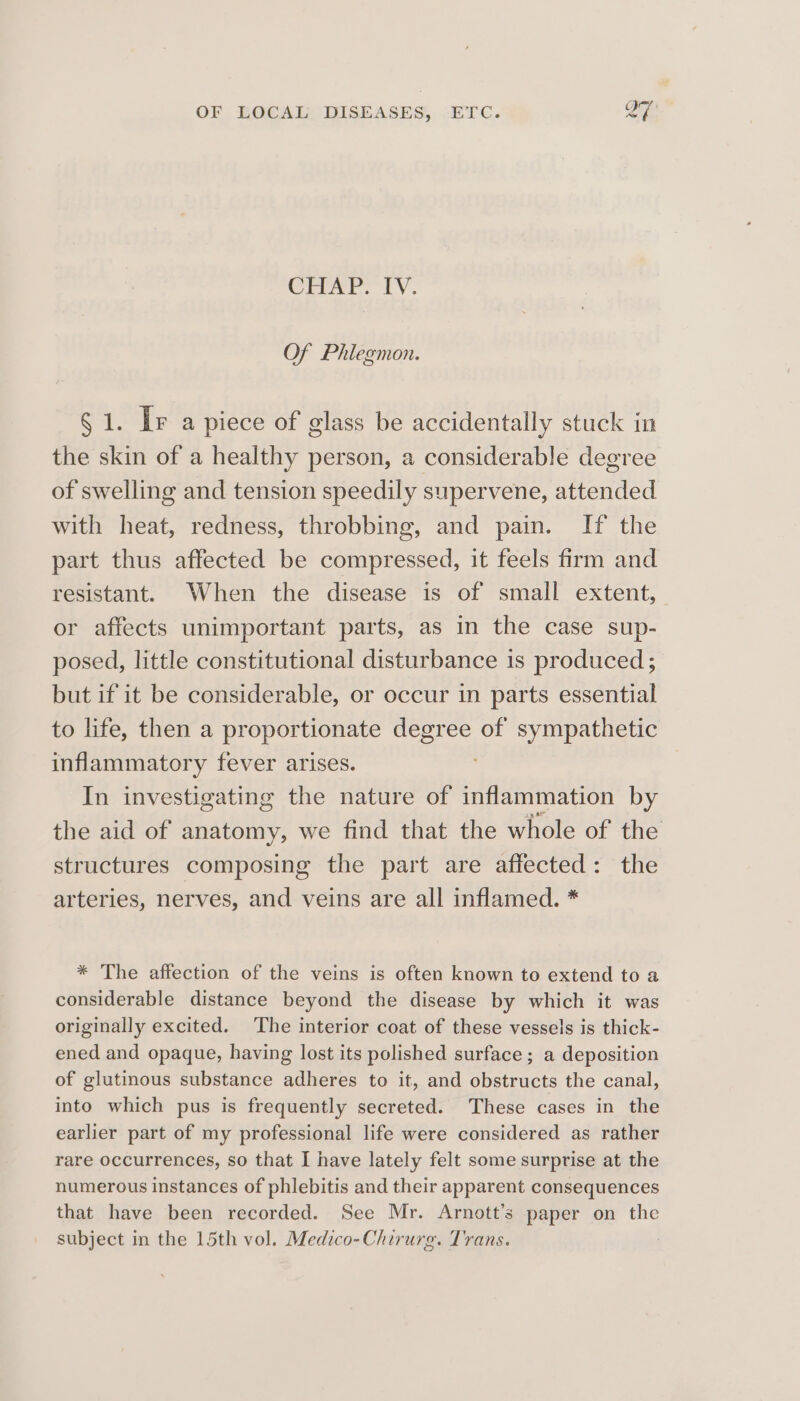 OF LOCAL DISEASES, ETC. QT CHAP. TV. Of Phlegmon. § 1. Ir a piece of glass be accidentally stuck in the skin of a healthy person, a considerable degree of swelling and tension speedily supervene, attended with heat, redness, throbbing, and pain. If the part thus affected be compressed, it feels firm and resistant. When the disease is of small extent, or affects unimportant parts, as in the case sup- posed, little constitutional disturbance is produced; but if it be considerable, or occur in parts essential to life, then a proportionate degree of sympathetic inflammatory fever arises. In investigating the nature of inflammation by the aid of anatomy, we find that the whole of the structures composing the part are affected: the arteries, nerves, and veins are all inflamed. * * The affection of the veins is often known to extend to a considerable distance beyond the disease by which it was originally excited. The interior coat of these vessels is thick- ened and opaque, having lost its polished surface ; a deposition of glutinous substance adheres to it, and obstructs the canal, into which pus is frequently secreted. These cases in the earlier part of my professional life were considered as rather rare occurrences, so that I have lately felt some surprise at the numerous instances of phlebitis and their apparent consequences that have been recorded. See Mr. Arnott’s paper on the subject in the 15th vol. Medico-Chirurg. Trans.