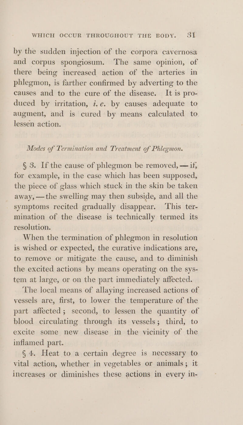 by the sudden injection of the corpora cavernosa and corpus spongiosum. ‘The same opinion, of there being increased action of the arteries in phlegmon, is farther confirmed by adverting to the causes and to the cure of the disease. It is pro- duced by irritation, 7,e. by causes adequate to augment, and is cured by means calculated to lessen action. Modes of Termination and Treatment of Phlegmon. § 3. If the cause of phlegmon be removed, — if, for example, in the case which has been supposed, the piece of glass which stuck in the skin be taken away, —the swelling may then subside, and all the symptoms recited gradually disappear. This ter- mination of the disease is technically termed its resolution. When the termination of phlegmon in resolution is wished or expected, the curative indications are, to remove or mitigate the cause, and to diminish the excited actions by means operating on the sys- tem at large, or on the part immediately affected. The local means of allaying increased actions of vessels are, first, to lower the temperature of the part affected; second, to lessen the quantity of blood circulating through its vessels; third, to excite some new disease in the vicinity of the inflamed part. § 4. Heat to a certain degree is necessary to vital action, whether in vegetables or animals; it increases or diminishes these actions in every in-