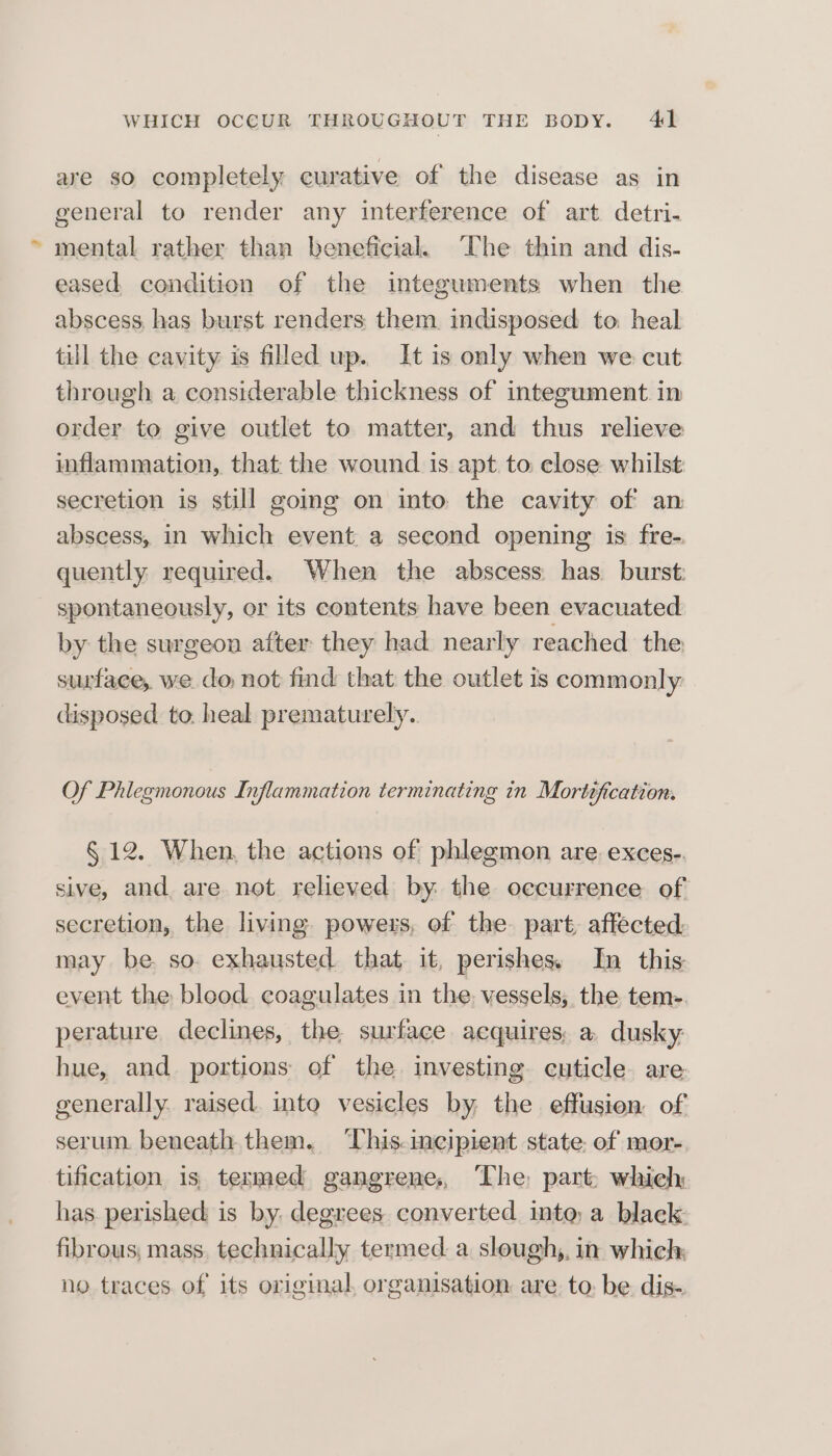 are so completely curative of the disease as in general to render any interference of art detri- mental rather than beneficial, ‘Che thin and dis- eased, condition of the integuments when the abscess, has burst renders them. indisposed to heal till the cavity is filled up. It is only when we cut through a considerable thickness of integument. in order to give outlet to matter, and thus relieve inflammation, that: the wound is apt. to: close: whilst secretion is still going on into the cavity of an abscess, in which event. a second opening is fre- quently required. When the abscess has burst: spontaneously, or its contents have been evacuated by the surgeon after they had nearly reached the surface, we do not find that the outlet is commonly disposed to. heal prematurely. Of Phlegmonous Inflammation terminating in Mortification. § 12. When, the actions of phlegmon are. exces-. sive, and are not relieved by the occurrence of secretion, the living powers, of the part, affected. may be. so exhausted. that it, perishes In this event the blood coagulates in the, vessels, the tem-. perature. declines, the surface acquires, a: dusky hue, and portions of the investing cuticle are generally. raised. into vesicles by the effusion of serum beneath them. ‘This.ineipient state. of mor- tification is, termed gangrene, The part: which has. perished is by. degrees converted into, a black fibrous; mass. technically termed. a slough,, in which no traces of its original, organisation are to. be dis-