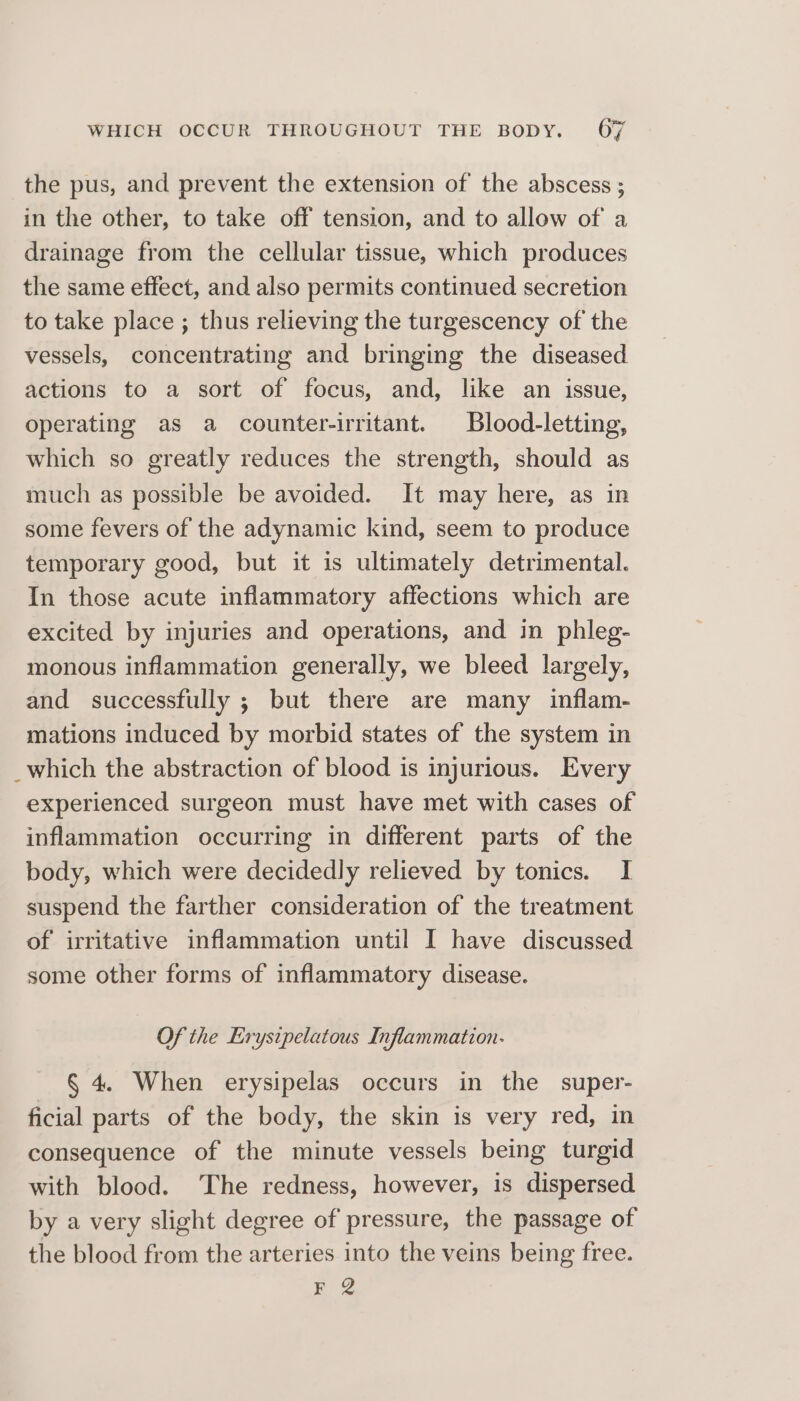 the pus, and prevent the extension of the abscess ; in the other, to take off tension, and to allow of a drainage from the cellular tissue, which produces the same effect, and also permits continued secretion to take place ; thus relieving the turgescency of the vessels, concentrating and bringing the diseased actions to a sort of focus, and, like an issue, operating as a counter-irritant. Blood-letting, which so greatly reduces the strength, should as much as possible be avoided. It may here, as in some fevers of the adynamic kind, seem to produce temporary good, but it is ultimately detrimental. In those acute inflammatory affections which are excited by injuries and operations, and in phleg- monous inflammation generally, we bleed largely, and successfully ; but there are many inflam- mations induced by morbid states of the system in _which the abstraction of blood is injurious. Every experienced surgeon must have met with cases of inflammation occurring in different parts of the body, which were decidedly relieved by tonics. I suspend the farther consideration of the treatment of irritative inflammation until I have discussed some other forms of inflammatory disease. Of the Erystpelatous Inflammation- § 4. When erysipelas occurs in the super- ficial parts of the body, the skin is very red, in consequence of the minute vessels being turgid with blood. The redness, however, is dispersed by a very slight degree of pressure, the passage of the blood from the arteries into the veins being free. F 2