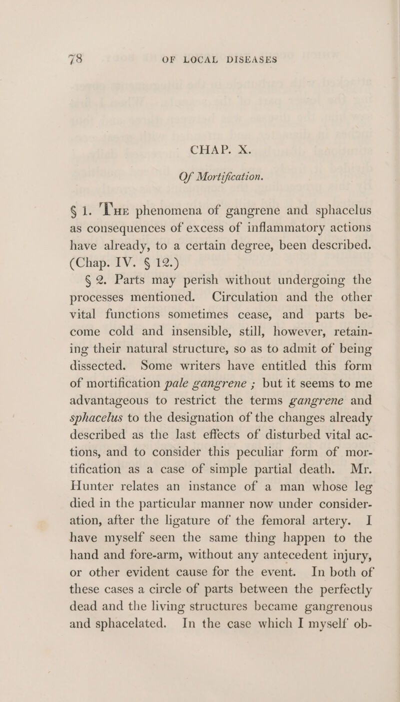 CHAP. X. Of Mortification. § 1. ‘'ue phenomena of gangrene and sphacelus as consequences of excess of inflammatory actions have already, to a certain degree, been described. (Chap. IV. § 12.) § 2. Parts may perish without undergoing the processes mentioned. Circulation and the other vital functions sometimes cease, and parts be- come cold and insensible, still, however, retain- ing their natural structure, so as to admit of being dissected. Some writers have entitled this form of mortification pale gangrene ; but it seems to me advantageous to restrict the terms gangrene and sphacelus to the designation of the changes already described as the last effects of disturbed vital ac- tions, and to consider this peculiar form of mor- tification as a case of simple partial death. Mr. Hunter relates an instance of a man whose leg died in the particular manner now under consider- ation, after the ligature of the femoral artery. I have myself seen the same thing happen to the hand and fore-arm, without any antecedent injury, or other evident cause for the event. In both of these cases a circle of parts between the perfectly dead and the living structures became gangrenous and sphacelated. In the case which I myself ob-