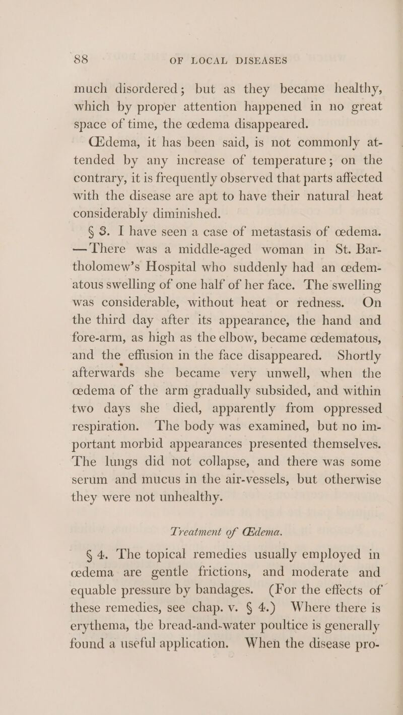 much disordered; but as they became healthy, which by proper attention happened in no great space of time, the cedema disappeared. Ciidema, it has been said, is not commonly at- tended by any increase of temperature; on the contrary, it is frequently observed that parts affected with the disease are apt to have their natural heat considerably diminished. § 3. I have seen a case of metastasis of oedema. — There was a middle-aged woman in St. Bar- tholomew’s Hospital who suddenly had an cedem- atous swelling of one half of her face. The swelling was considerable, without heat or redness. On the third day after its appearance, the hand and fore-arm, as high as the elbow, became cedematous, and the effusion in the face disappeared. Shortly afterwards she became very unwell, when the cedema of the arm gradually subsided, and within two days she died, apparently from oppressed respiration. The body was examined, but no im- portant morbid appearances presented themselves. The lungs did not collapse, and there was some serum and mucus in the air-vessels, but otherwise they were not unhealthy. Treatment of Asdema. § 4. The topical remedies usually employed in cedema are gentle frictions, and moderate and equable pressure by bandages. (For the effects of these remedies, see chap. v. § 4.) Where there is erythema, the bread-and-water poultice is generally found a useful application. When the disease pro-