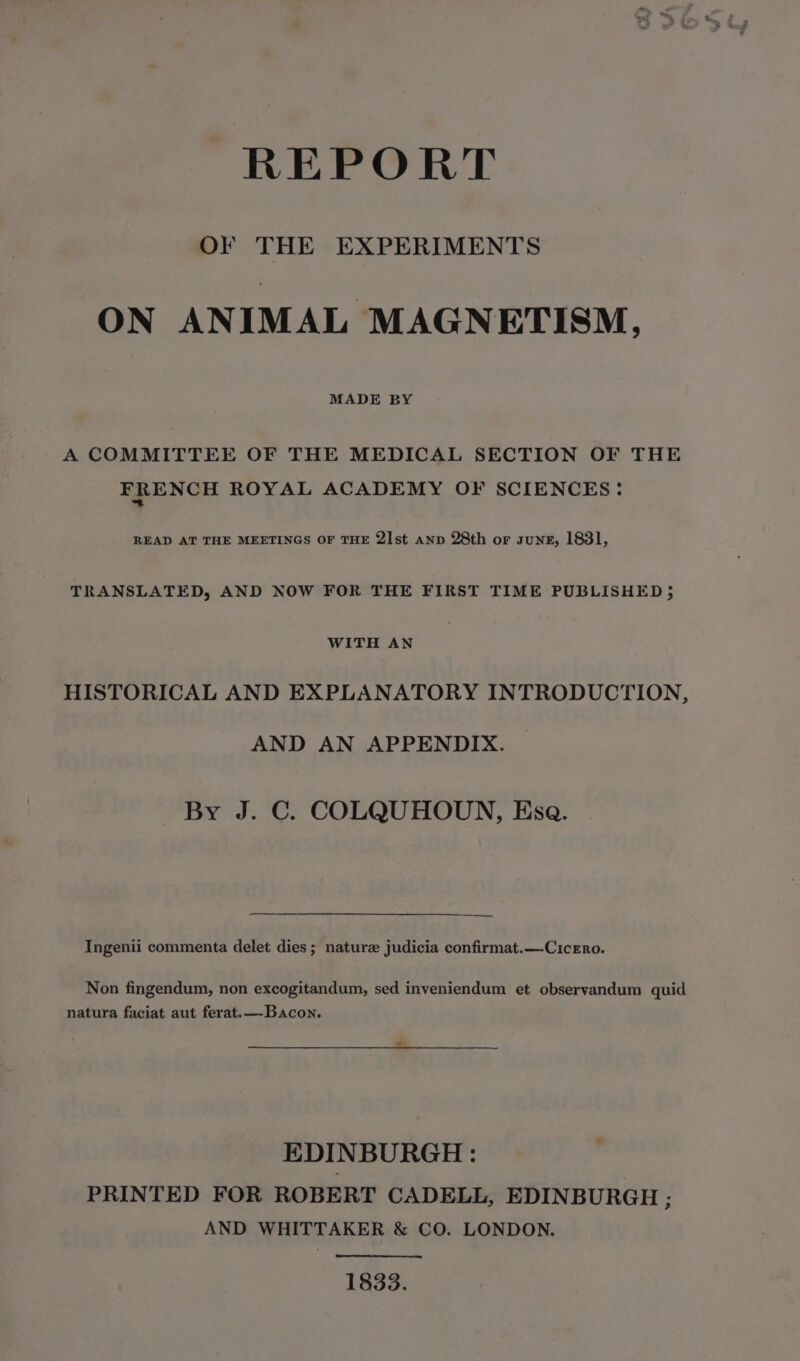 REPORT OF THE EXPERIMENTS ON ANIMAL MAGNETISM, MADE BY A COMMITTEE OF THE MEDICAL SECTION OF THE FRENCH ROYAL ACADEMY OF SCIENCES: READ AT THE MEETINGS OF THE 21st AND 28th or sung, 1831, TRANSLATED, AND NOW FOR THE FIRST TIME PUBLISHED ; WITH AN HISTORICAL AND EXPLANATORY INTRODUCTION, AND AN APPENDIX. By J. C. COLQUHOUN, Esa. Ingenii commenta delet dies; nature judicia confirmat.—Cicero. Non fingendum, non excogitandum, sed inveniendum et observandum quid natura faciat aut ferat.— Bacon. EDINBURGH : PRINTED FOR ROBERT CADELL, EDINBURGH ; AND WHITTAKER &amp; CO. LONDON. 1833.