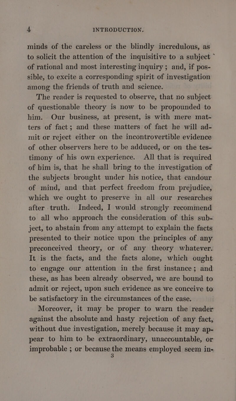 minds of the careless or the blindly incredulous, as to solicit the attention of the inquisitive to a subject ‘ of rational and most interesting inquiry ; and, if pos- sible, to excite a corresponding spirit of investigation among the friends of truth and science. The reader is requested to observe, that no subject of questionable theory is now to be propounded to him. Our business, at present, is with mere mat- ters of fact; and these matters of fact he will ad- mit or reject either on the incontrovertible evidence of other observers here to be adduced, or on the tes- timony of his own experience. All that is required of him is, that he shall bring to the investigation of the subjects brought under his notice, that candour of mind, and that perfect freedom from prejudice, which we ought to preserve in all our researches after truth. Indeed, I would strongly recommend to all who approach the consideration of this sub- ject, to abstain from any attempt to explain the facts presented to their notice upon the principles of any preconceived theory, or of any theory whatever. It is the facts, and the facts alone, which ought to engage our attention in the first instance; and these, as has been already observed, we are bound to admit or reject, upon such evidence as we conceive to be satisfactory in the circumstances of the case. Moreover, it may be proper to warn the reader against the absolute and hasty rejection of any fact, without due investigation, merely because it may ap- pear to him to be extraordinary, unaccountable, or improbable ; or because hi means employed seem in-